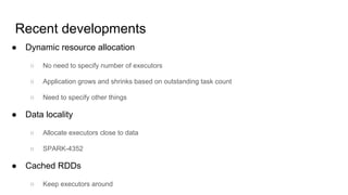 Recent developments
● Dynamic resource allocation
○ No need to specify number of executors
○ Application grows and shrinks based on outstanding task count
○ Need to specify other things
● Data locality
○ Allocate executors close to data
○ SPARK-4352
● Cached RDDs
○ Keep executors around
 