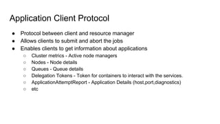 Application Client Protocol
● Protocol between client and resource manager
● Allows clients to submit and abort the jobs
● Enables clients to get information about applications
○ Cluster metrics - Active node managers
○ Nodes - Node details
○ Queues - Queue details
○ Delegation Tokens - Token for containers to interact with the services.
○ ApplicationAttemptReport - Application Details (host,port,diagnostics)
○ etc
 