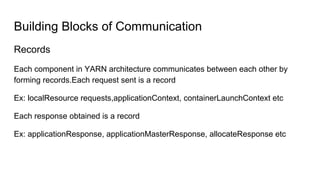 Building Blocks of Communication
Records
Each component in YARN architecture communicates between each other by
forming records.Each request sent is a record
Ex: localResource requests,applicationContext, containerLaunchContext etc
Each response obtained is a record
Ex: applicationResponse, applicationMasterResponse, allocateResponse etc
 