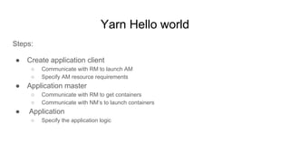 Yarn Hello world
Steps:
● Create application client
○ Communicate with RM to launch AM
○ Specify AM resource requirements
● Application master
○ Communicate with RM to get containers
○ Communicate with NM’s to launch containers
● Application
○ Specify the application logic
 
