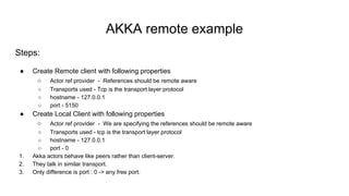 AKKA remote example
Steps:
● Create Remote client with following properties
○ Actor ref provider - References should be remote aware
○ Transports used - Tcp is the transport layer protocol
○ hostname - 127.0.0.1
○ port - 5150
● Create Local Client with following properties
○ Actor ref provider - We are specifying the references should be remote aware
○ Transports used - tcp is the transport layer protocol
○ hostname - 127.0.0.1
○ port - 0
1. Akka actors behave like peers rather than client-server.
2. They talk in similar transport.
3. Only difference is port : 0 -> any free port.
 