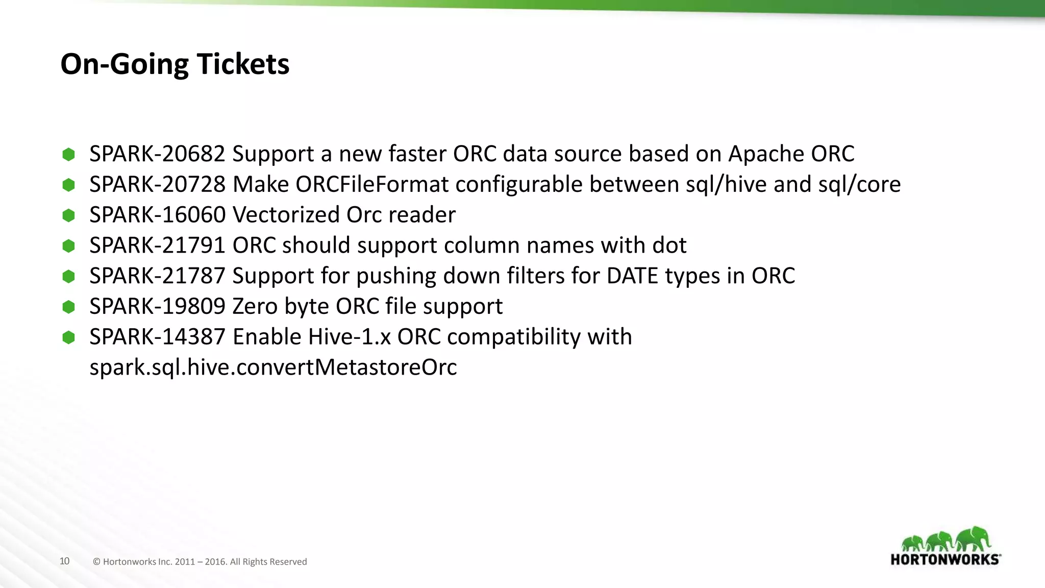 10 © Hortonworks Inc. 2011 – 2016. All Rights Reserved On-Going Tickets  SPARK-20682 Support a new faster ORC data source based on Apache ORC  SPARK-20728 Make ORCFileFormat configurable between sql/hive and sql/core  SPARK-16060 Vectorized Orc reader  SPARK-21791 ORC should support column names with dot  SPARK-21787 Support for pushing down filters for DATE types in ORC  SPARK-19809 Zero byte ORC file support  SPARK-14387 Enable Hive-1.x ORC compatibility with spark.sql.hive.convertMetastoreOrc 