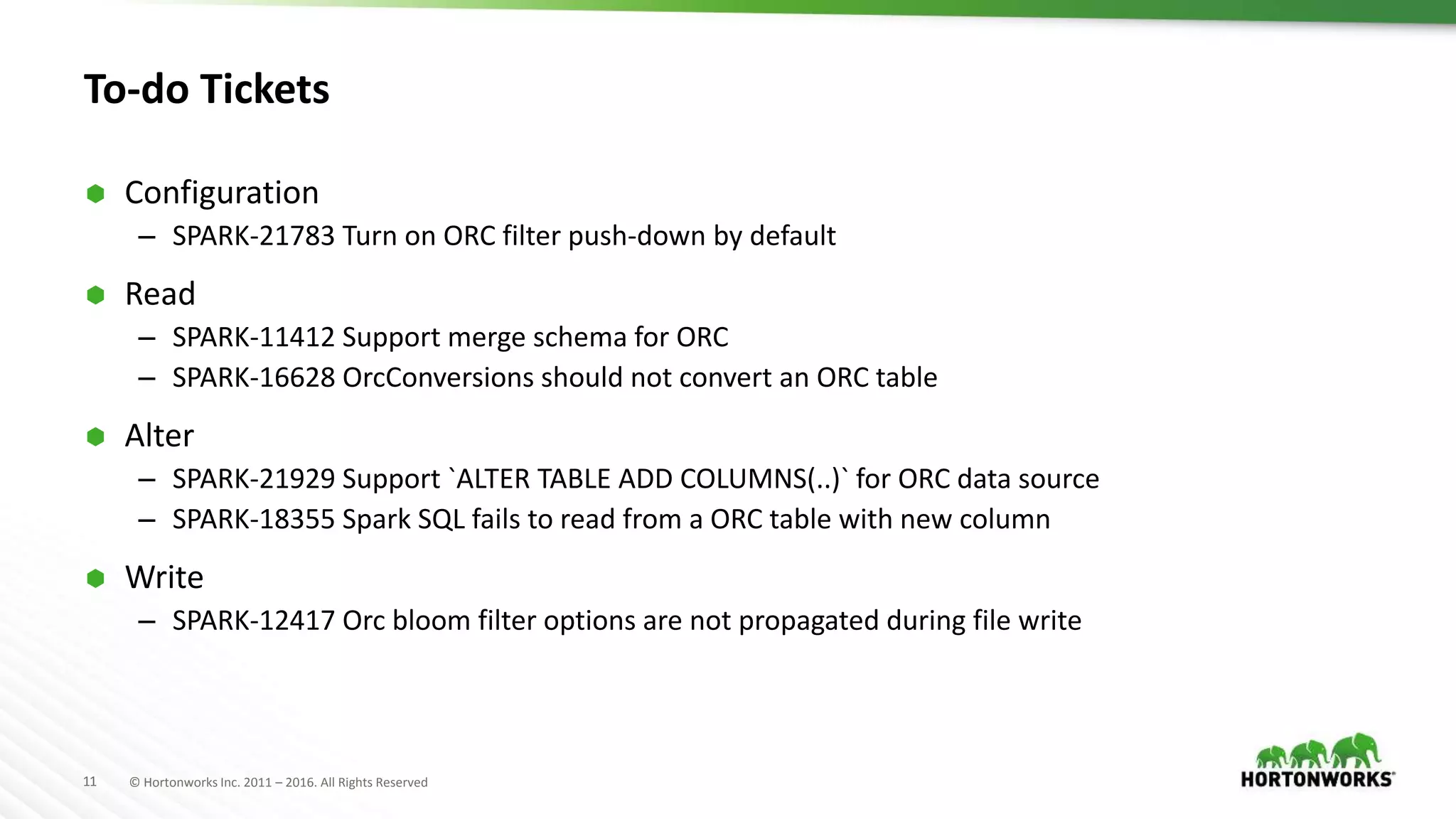 11 © Hortonworks Inc. 2011 – 2016. All Rights Reserved To-do Tickets  Configuration – SPARK-21783 Turn on ORC filter push-down by default  Read – SPARK-11412 Support merge schema for ORC – SPARK-16628 OrcConversions should not convert an ORC table  Alter – SPARK-21929 Support `ALTER TABLE ADD COLUMNS(..)` for ORC data source – SPARK-18355 Spark SQL fails to read from a ORC table with new column  Write – SPARK-12417 Orc bloom filter options are not propagated during file write 