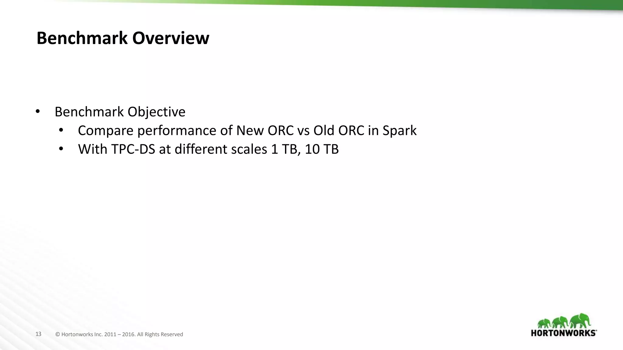 13 © Hortonworks Inc. 2011 – 2016. All Rights Reserved Benchmark Overview • Benchmark Objective • Compare performance of New ORC vs Old ORC in Spark • With TPC-DS at different scales 1 TB, 10 TB 