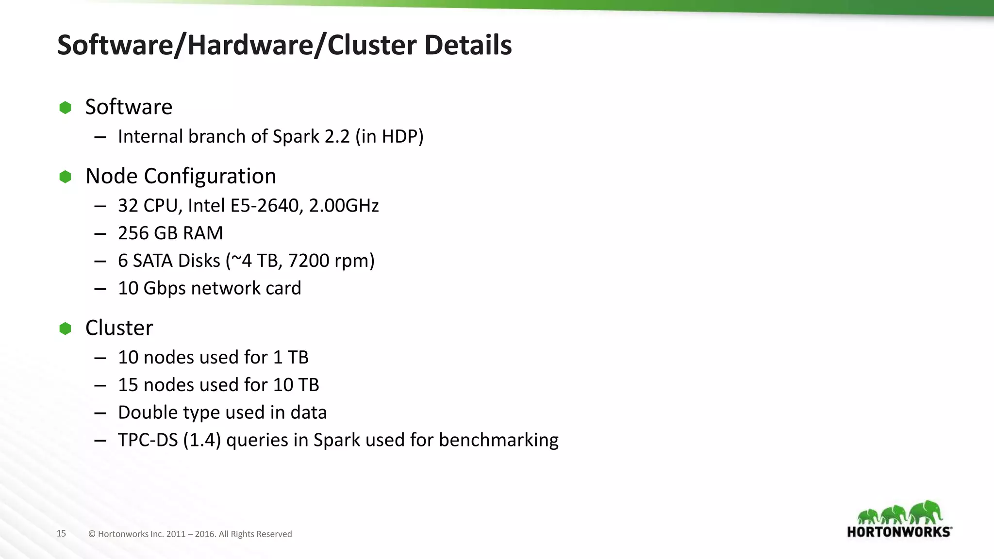 15 © Hortonworks Inc. 2011 – 2016. All Rights Reserved Software/Hardware/Cluster Details  Software – Internal branch of Spark 2.2 (in HDP)  Node Configuration – 32 CPU, Intel E5-2640, 2.00GHz – 256 GB RAM – 6 SATA Disks (~4 TB, 7200 rpm) – 10 Gbps network card  Cluster – 10 nodes used for 1 TB – 15 nodes used for 10 TB – Double type used in data – TPC-DS (1.4) queries in Spark used for benchmarking 