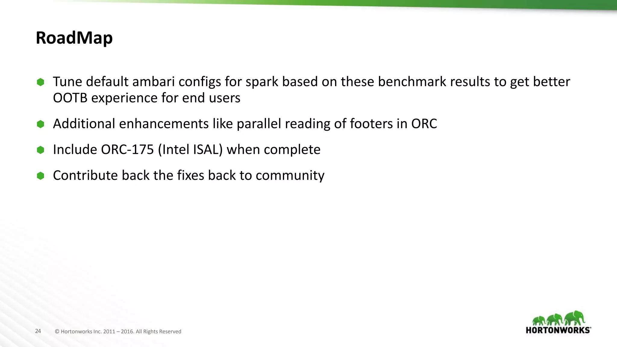 24 © Hortonworks Inc. 2011 – 2016. All Rights Reserved RoadMap  Tune default ambari configs for spark based on these benchmark results to get better OOTB experience for end users  Additional enhancements like parallel reading of footers in ORC  Include ORC-175 (Intel ISAL) when complete  Contribute back the fixes back to community 