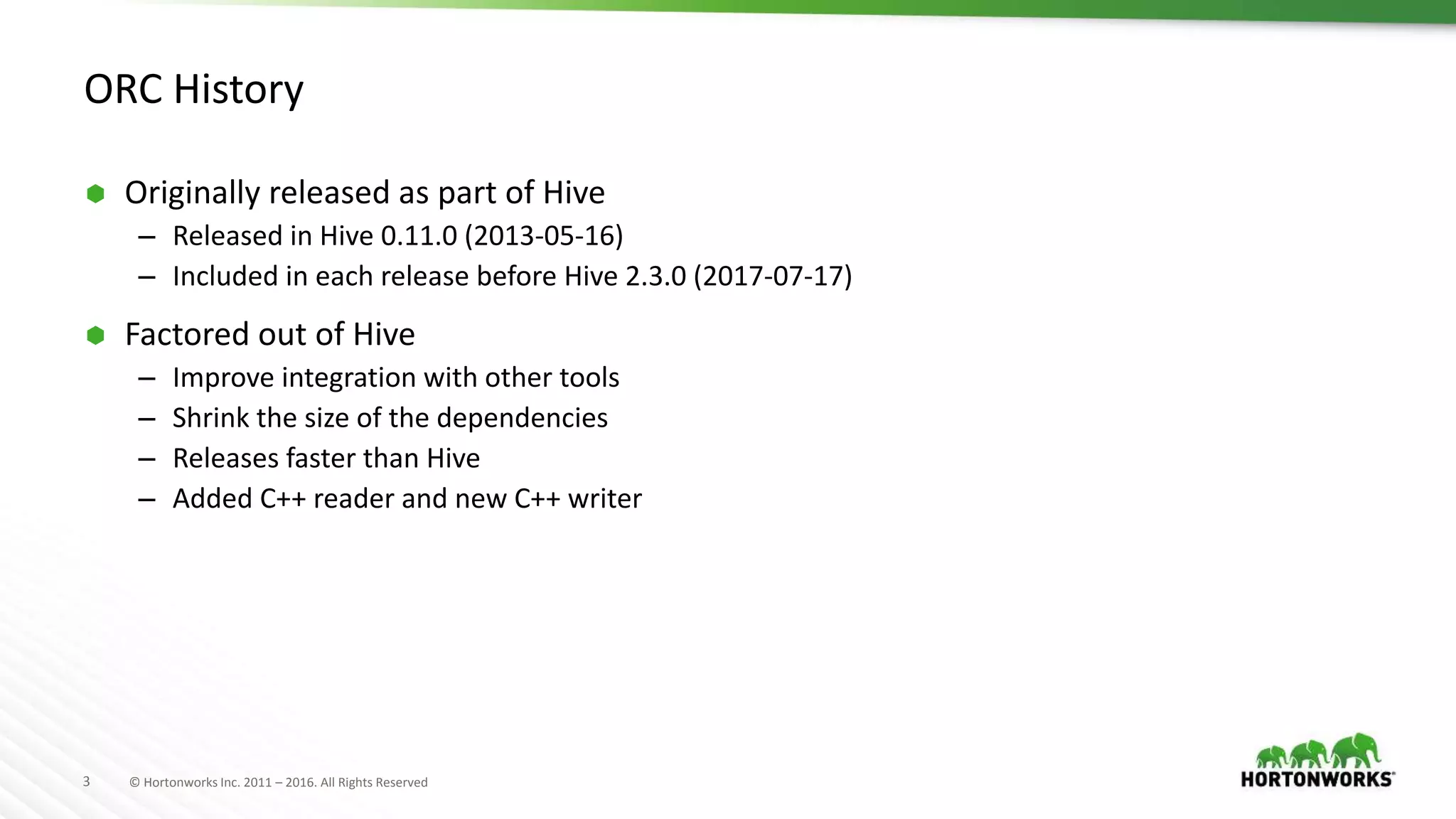 3 © Hortonworks Inc. 2011 – 2016. All Rights Reserved ORC History  Originally released as part of Hive – Released in Hive 0.11.0 (2013-05-16) – Included in each release before Hive 2.3.0 (2017-07-17)  Factored out of Hive – Improve integration with other tools – Shrink the size of the dependencies – Releases faster than Hive – Added C++ reader and new C++ writer 