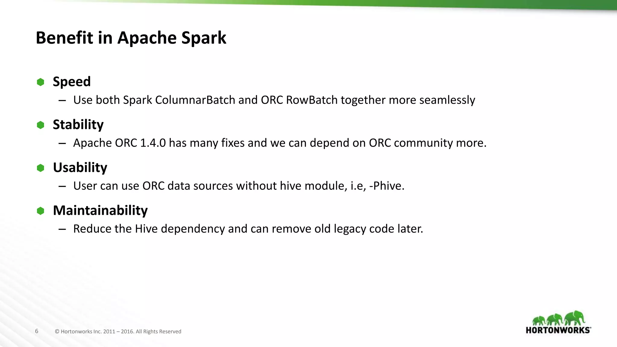 6 © Hortonworks Inc. 2011 – 2016. All Rights Reserved Benefit in Apache Spark  Speed – Use both Spark ColumnarBatch and ORC RowBatch together more seamlessly  Stability – Apache ORC 1.4.0 has many fixes and we can depend on ORC community more.  Usability – User can use ORC data sources without hive module, i.e, -Phive.  Maintainability – Reduce the Hive dependency and can remove old legacy code later. 
