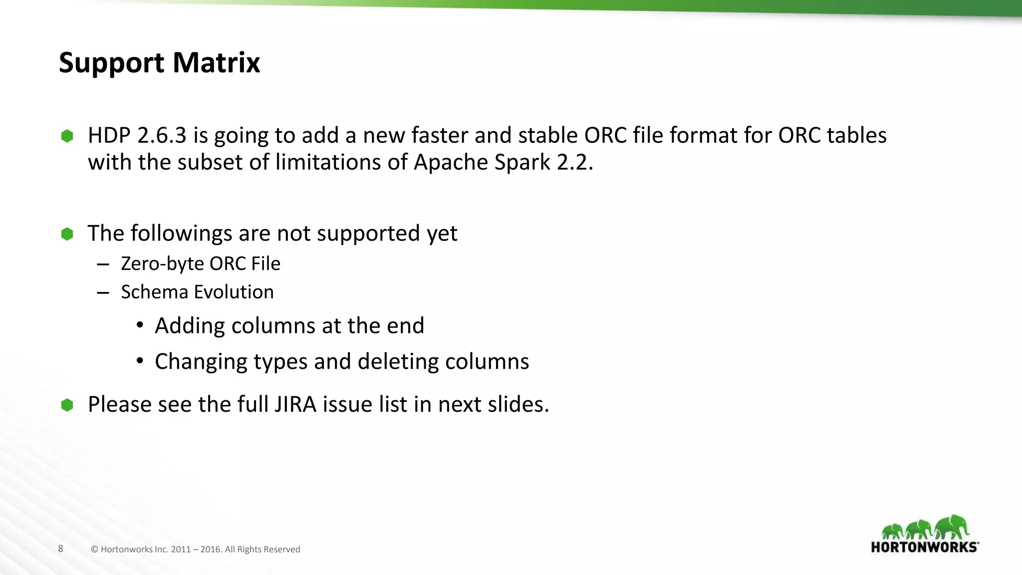 8 © Hortonworks Inc. 2011 – 2016. All Rights Reserved Support Matrix  HDP 2.6.3 is going to add a new faster and stable ORC file format for ORC tables with the subset of limitations of Apache Spark 2.2.  The followings are not supported yet – Zero-byte ORC File – Schema Evolution • Adding columns at the end • Changing types and deleting columns  Please see the full JIRA issue list in next slides. 