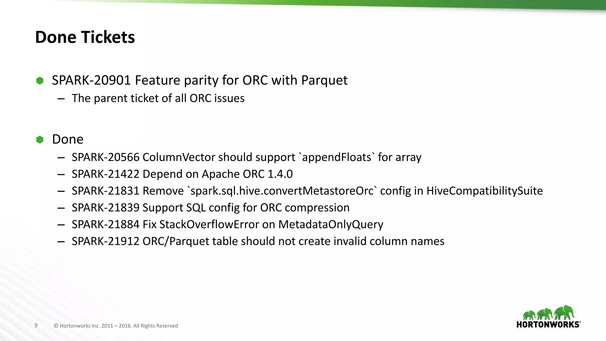 9 © Hortonworks Inc. 2011 – 2016. All Rights Reserved Done Tickets  SPARK-20901 Feature parity for ORC with Parquet – The parent ticket of all ORC issues  Done – SPARK-20566 ColumnVector should support `appendFloats` for array – SPARK-21422 Depend on Apache ORC 1.4.0 – SPARK-21831 Remove `spark.sql.hive.convertMetastoreOrc` config in HiveCompatibilitySuite – SPARK-21839 Support SQL config for ORC compression – SPARK-21884 Fix StackOverflowError on MetadataOnlyQuery – SPARK-21912 ORC/Parquet table should not create invalid column names 