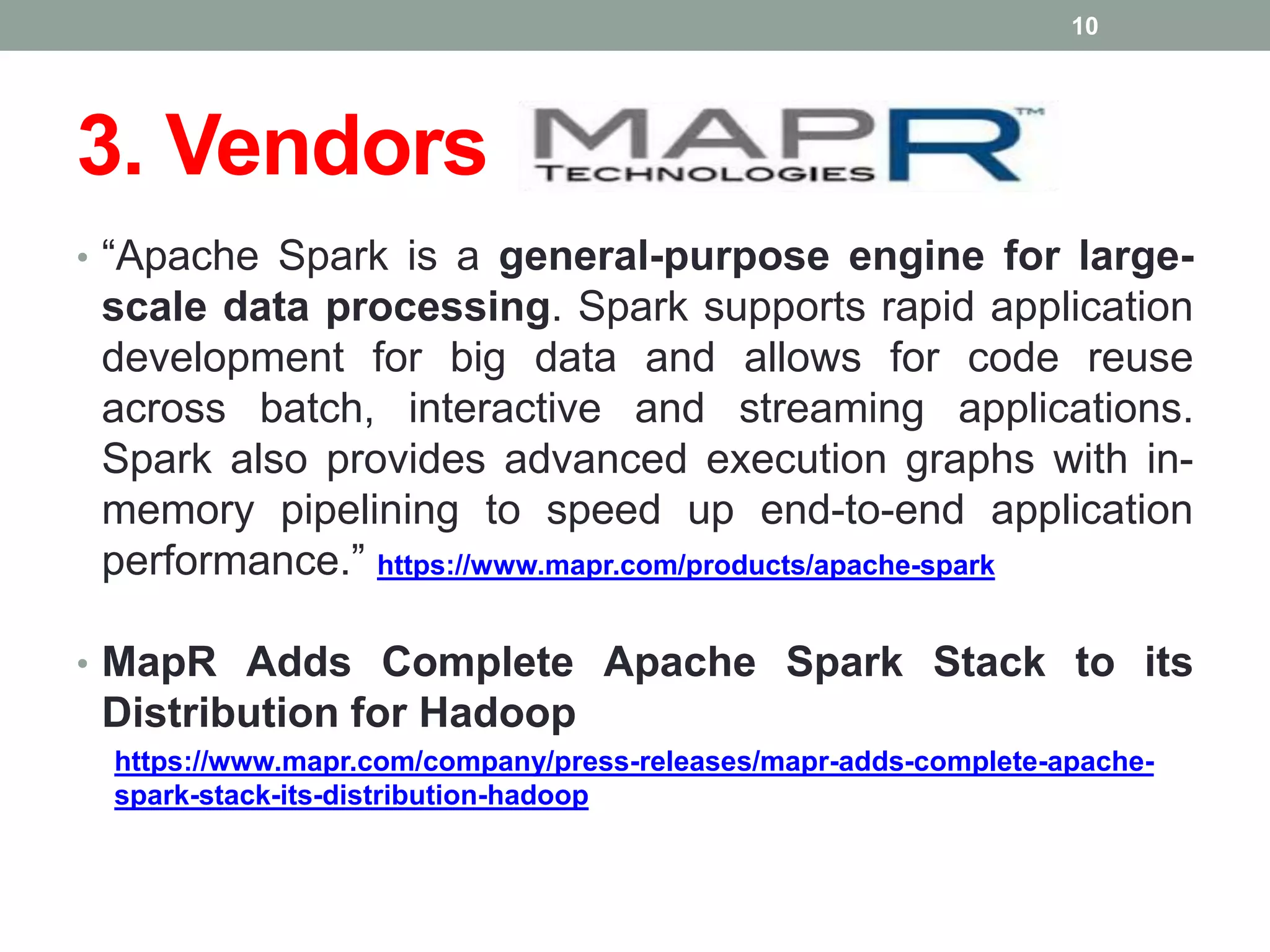 3. Vendors
• “Apache Spark is a general-purpose engine for large-
scale data processing. Spark supports rapid application
development for big data and allows for code reuse
across batch, interactive and streaming applications.
Spark also provides advanced execution graphs with in-
memory pipelining to speed up end-to-end application
performance.” https://www.mapr.com/products/apache-spark
• MapR Adds Complete Apache Spark Stack to its
Distribution for Hadoop
https://www.mapr.com/company/press-releases/mapr-adds-complete-apache-
spark-stack-its-distribution-hadoop
10
 