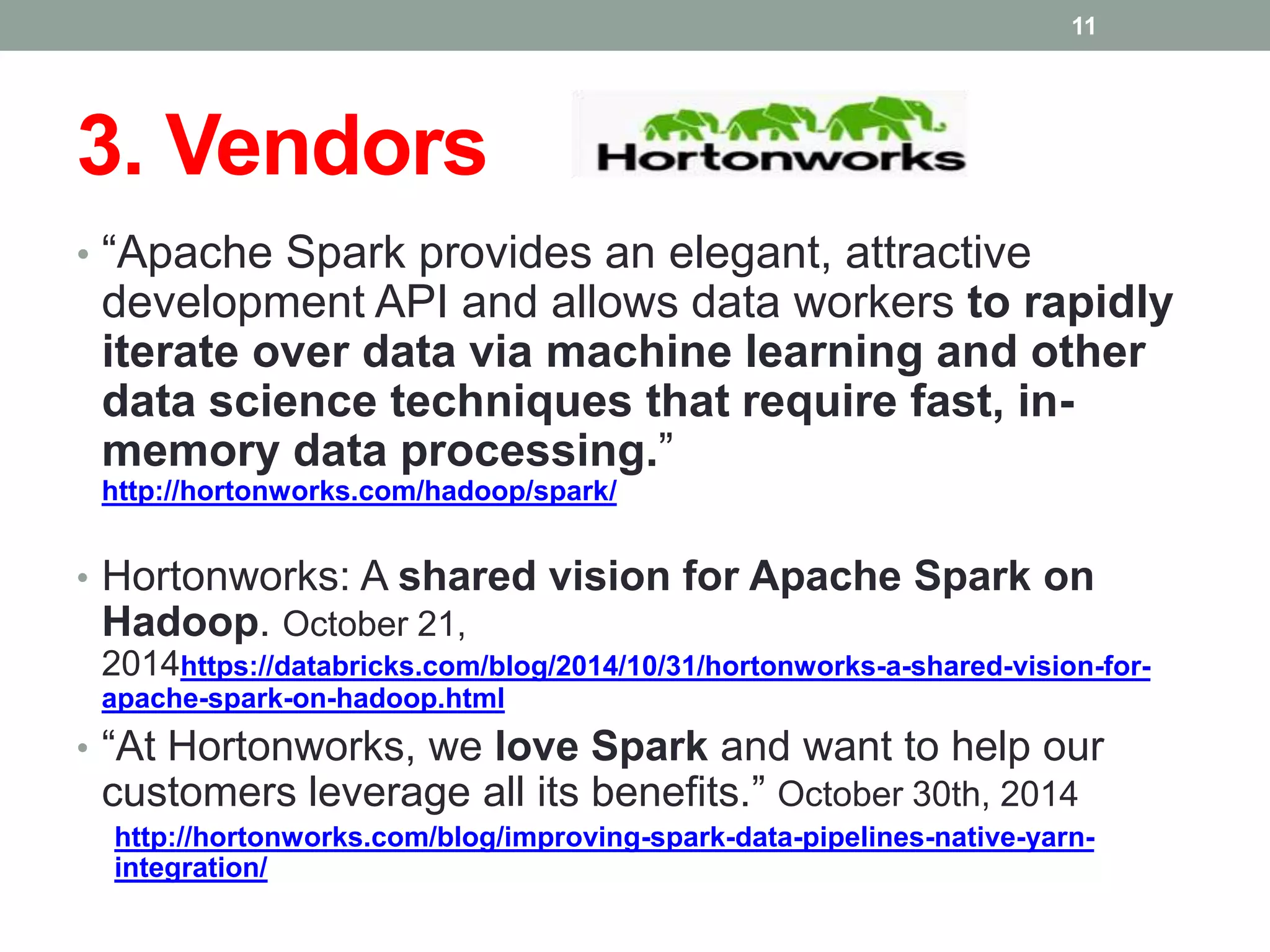 3. Vendors
• “Apache Spark provides an elegant, attractive
development API and allows data workers to rapidly
iterate over data via machine learning and other
data science techniques that require fast, in-
memory data processing.”
http://hortonworks.com/hadoop/spark/
• Hortonworks: A shared vision for Apache Spark on
Hadoop. October 21,
2014https://databricks.com/blog/2014/10/31/hortonworks-a-shared-vision-for-
apache-spark-on-hadoop.html
• “At Hortonworks, we love Spark and want to help our
customers leverage all its benefits.” October 30th, 2014
http://hortonworks.com/blog/improving-spark-data-pipelines-native-yarn-
integration/
11
 