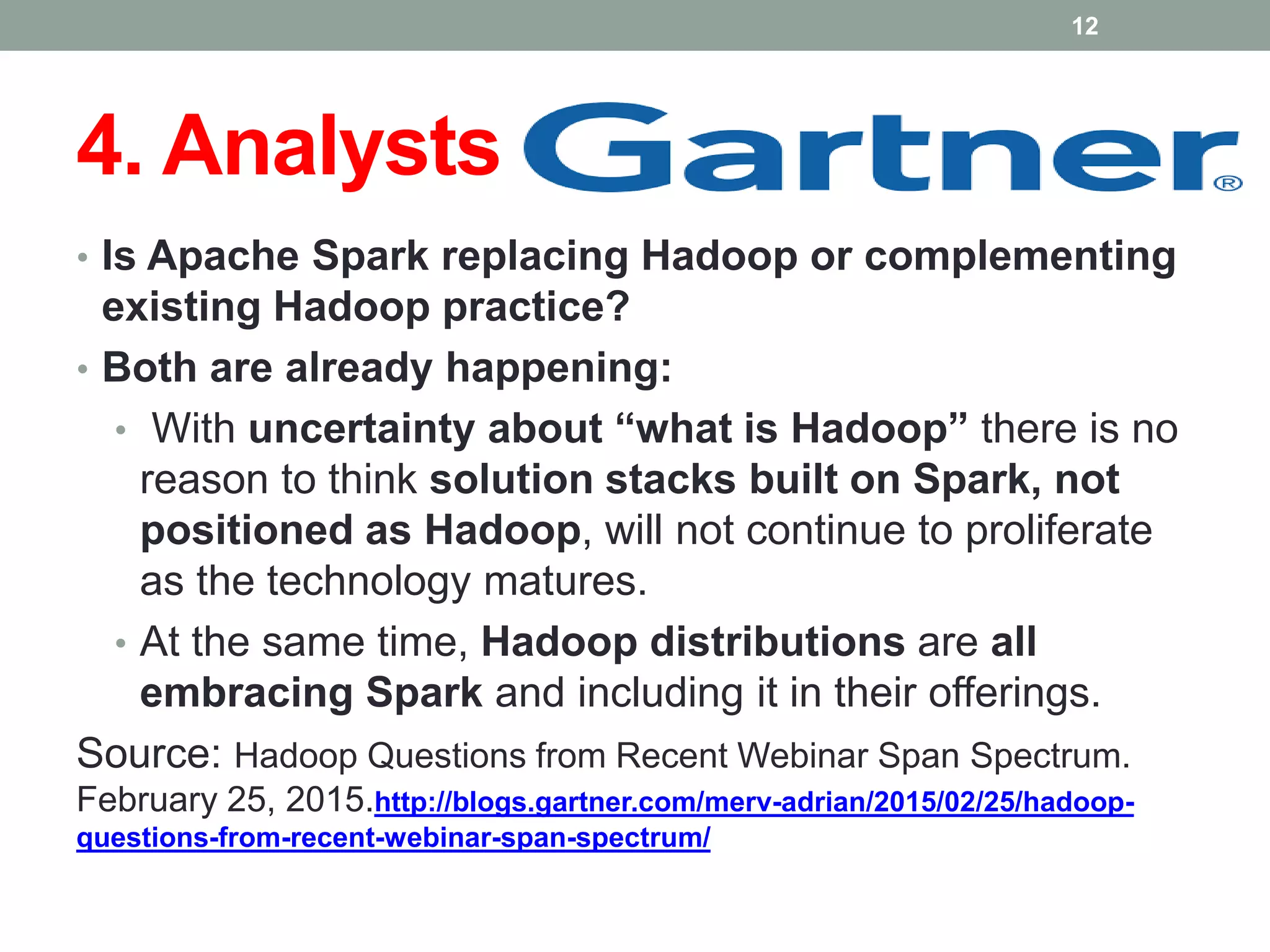 4. Analysts
• Is Apache Spark replacing Hadoop or complementing
existing Hadoop practice?
• Both are already happening:
• With uncertainty about “what is Hadoop” there is no
reason to think solution stacks built on Spark, not
positioned as Hadoop, will not continue to proliferate
as the technology matures.
• At the same time, Hadoop distributions are all
embracing Spark and including it in their offerings.
Source: Hadoop Questions from Recent Webinar Span Spectrum.
February 25, 2015.http://blogs.gartner.com/merv-adrian/2015/02/25/hadoop-
questions-from-recent-webinar-span-spectrum/
12
 