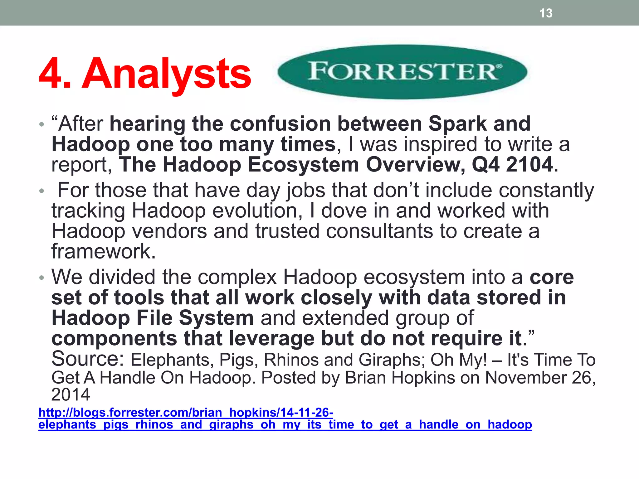 4. Analysts
• “After hearing the confusion between Spark and
Hadoop one too many times, I was inspired to write a
report, The Hadoop Ecosystem Overview, Q4 2104.
• For those that have day jobs that don’t include constantly
tracking Hadoop evolution, I dove in and worked with
Hadoop vendors and trusted consultants to create a
framework.
• We divided the complex Hadoop ecosystem into a core
set of tools that all work closely with data stored in
Hadoop File System and extended group of
components that leverage but do not require it.”
Source: Elephants, Pigs, Rhinos and Giraphs; Oh My! – It's Time To
Get A Handle On Hadoop. Posted by Brian Hopkins on November 26,
2014
http://blogs.forrester.com/brian_hopkins/14-11-26-
elephants_pigs_rhinos_and_giraphs_oh_my_its_time_to_get_a_handle_on_hadoop
13
 