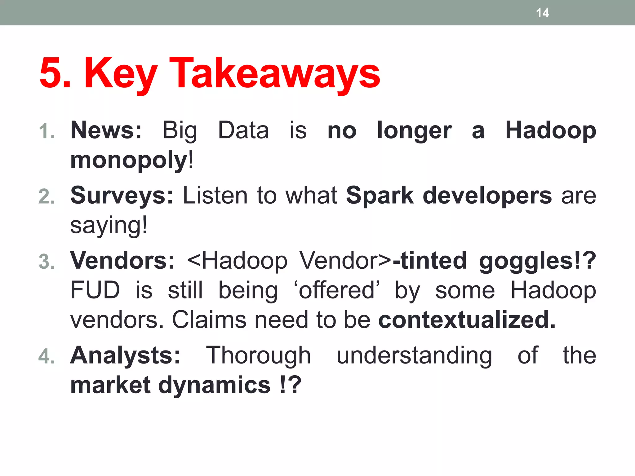5. Key Takeaways
1. News: Big Data is no longer a Hadoop
monopoly!
2. Surveys: Listen to what Spark developers are
saying!
3. Vendors: <Hadoop Vendor>-tinted goggles!?
FUD is still being ‘offered’ by some Hadoop
vendors. Claims need to be contextualized.
4. Analysts: Thorough understanding of the
market dynamics !?
14
 