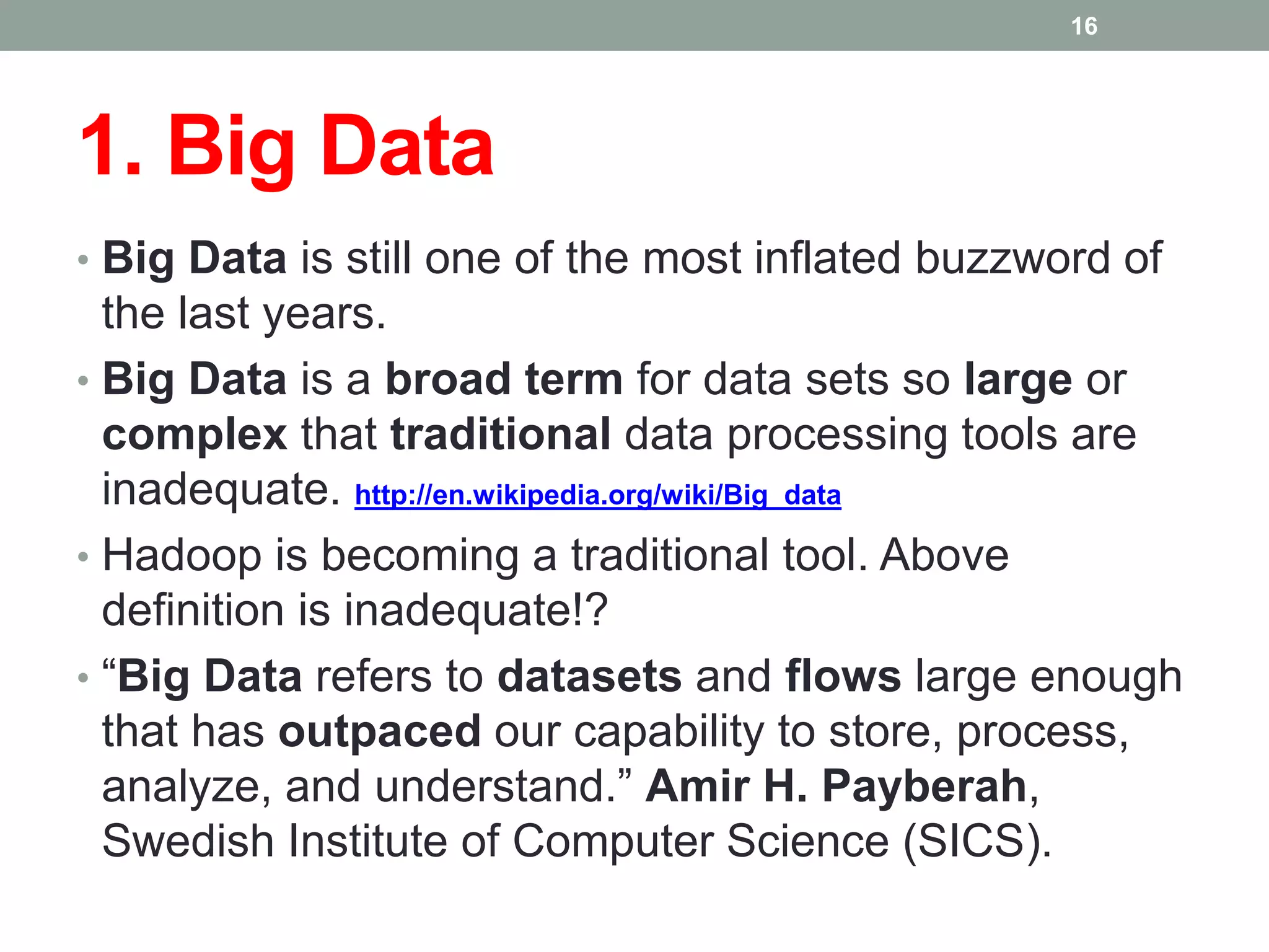 1. Big Data
• Big Data is still one of the most inflated buzzword of
the last years.
• Big Data is a broad term for data sets so large or
complex that traditional data processing tools are
inadequate. http://en.wikipedia.org/wiki/Big_data
• Hadoop is becoming a traditional tool. Above
definition is inadequate!?
• “Big Data refers to datasets and flows large enough
that has outpaced our capability to store, process,
analyze, and understand.” Amir H. Payberah,
Swedish Institute of Computer Science (SICS).
16
 