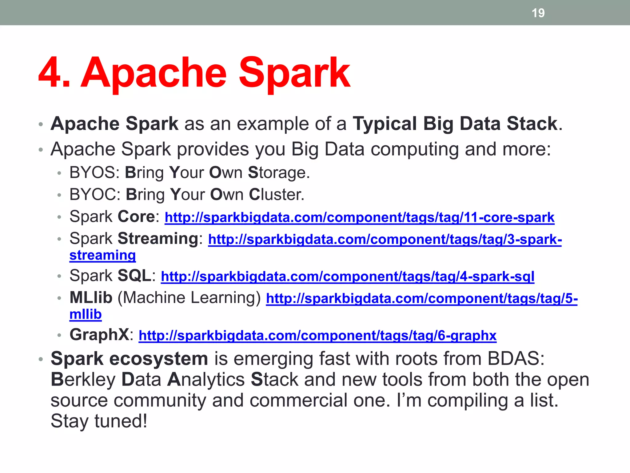 4. Apache Spark
• Apache Spark as an example of a Typical Big Data Stack.
• Apache Spark provides you Big Data computing and more:
• BYOS: Bring Your Own Storage.
• BYOC: Bring Your Own Cluster.
• Spark Core: http://sparkbigdata.com/component/tags/tag/11-core-spark
• Spark Streaming: http://sparkbigdata.com/component/tags/tag/3-spark-
streaming
• Spark SQL: http://sparkbigdata.com/component/tags/tag/4-spark-sql
• MLlib (Machine Learning) http://sparkbigdata.com/component/tags/tag/5-
mllib
• GraphX: http://sparkbigdata.com/component/tags/tag/6-graphx
• Spark ecosystem is emerging fast with roots from BDAS:
Berkley Data Analytics Stack and new tools from both the open
source community and commercial one. I’m compiling a list.
Stay tuned!
19
 