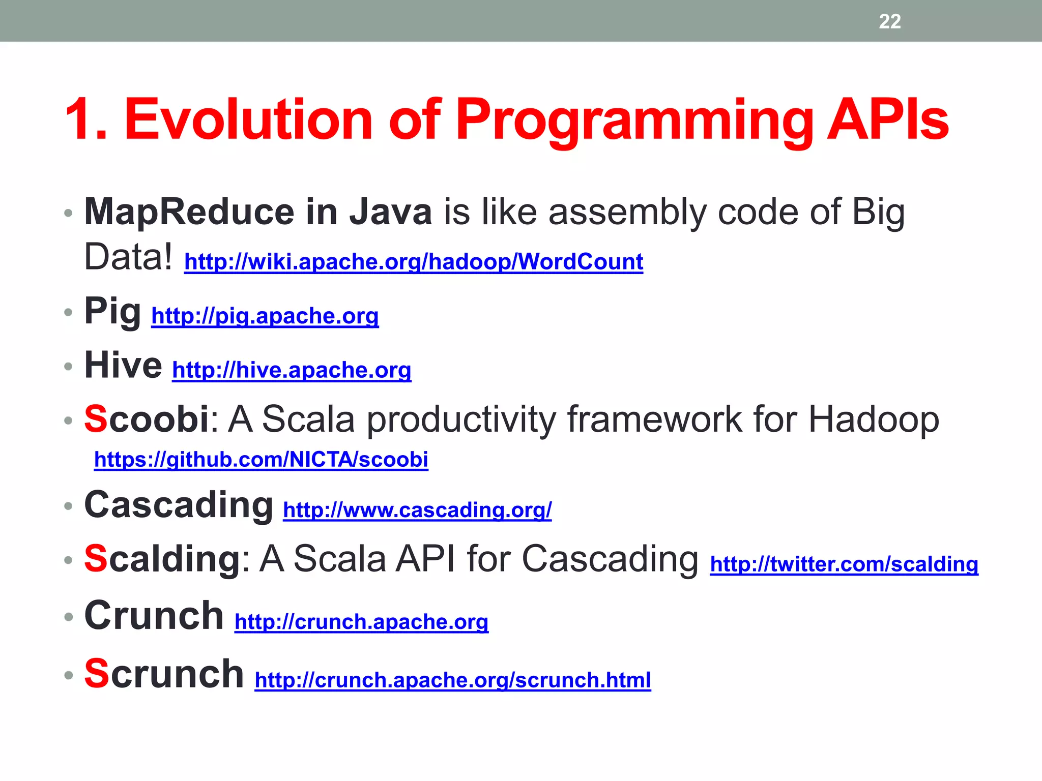 1. Evolution of Programming APIs
• MapReduce in Java is like assembly code of Big
Data! http://wiki.apache.org/hadoop/WordCount
• Pig http://pig.apache.org
• Hive http://hive.apache.org
• Scoobi: A Scala productivity framework for Hadoop
https://github.com/NICTA/scoobi
• Cascading http://www.cascading.org/
• Scalding: A Scala API for Cascading http://twitter.com/scalding
• Crunch http://crunch.apache.org
• Scrunch http://crunch.apache.org/scrunch.html
22
 