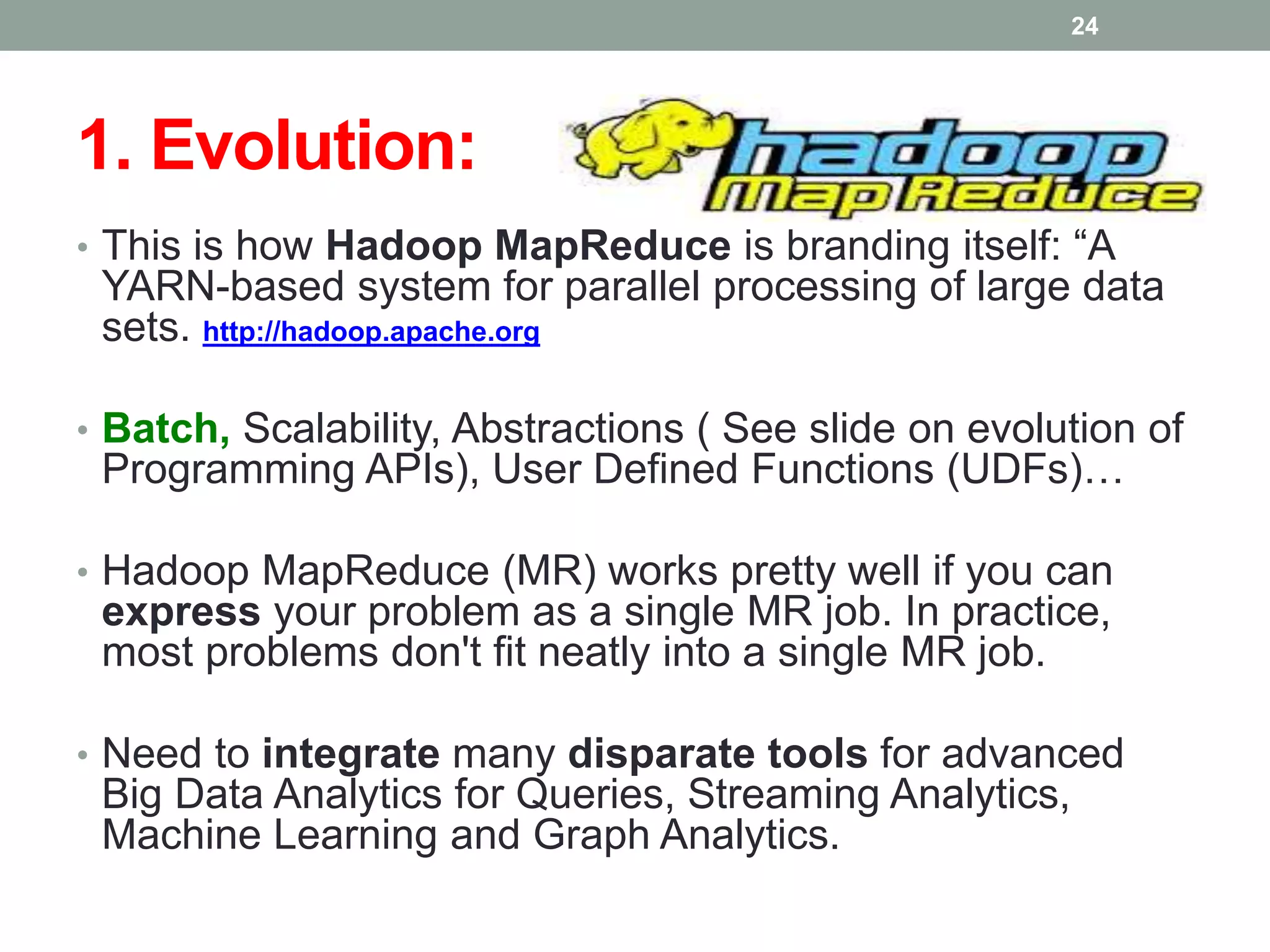 1. Evolution:
• This is how Hadoop MapReduce is branding itself: “A
YARN-based system for parallel processing of large data
sets. http://hadoop.apache.org
• Batch, Scalability, Abstractions ( See slide on evolution of
Programming APIs), User Defined Functions (UDFs)…
• Hadoop MapReduce (MR) works pretty well if you can
express your problem as a single MR job. In practice,
most problems don't fit neatly into a single MR job.
• Need to integrate many disparate tools for advanced
Big Data Analytics for Queries, Streaming Analytics,
Machine Learning and Graph Analytics.
24
 