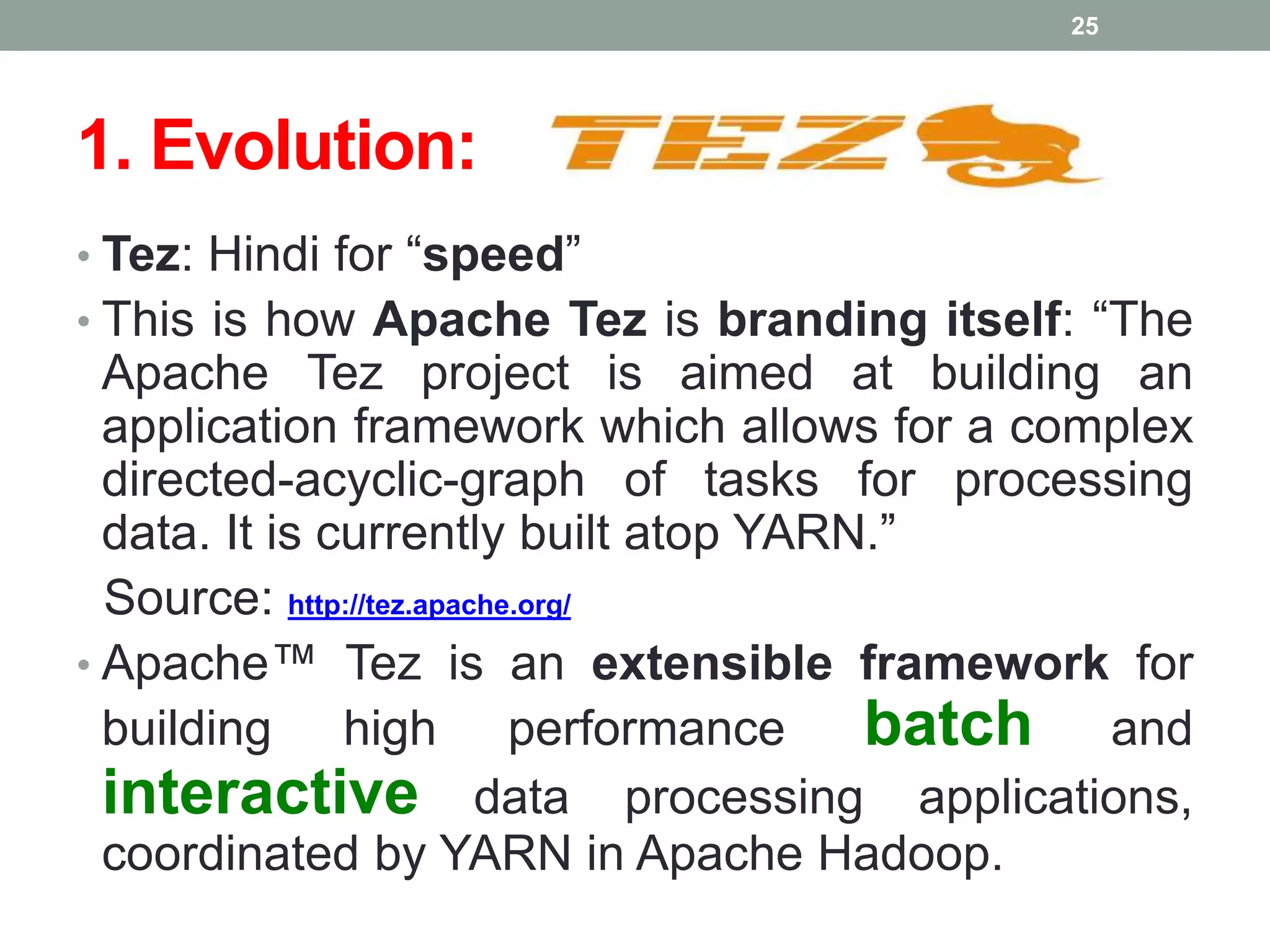 1. Evolution:
• Tez: Hindi for “speed”
• This is how Apache Tez is branding itself: “The
Apache Tez project is aimed at building an
application framework which allows for a complex
directed-acyclic-graph of tasks for processing
data. It is currently built atop YARN.”
Source: http://tez.apache.org/
• Apache™ Tez is an extensible framework for
building high performance batch and
interactive data processing applications,
coordinated by YARN in Apache Hadoop.
25
 