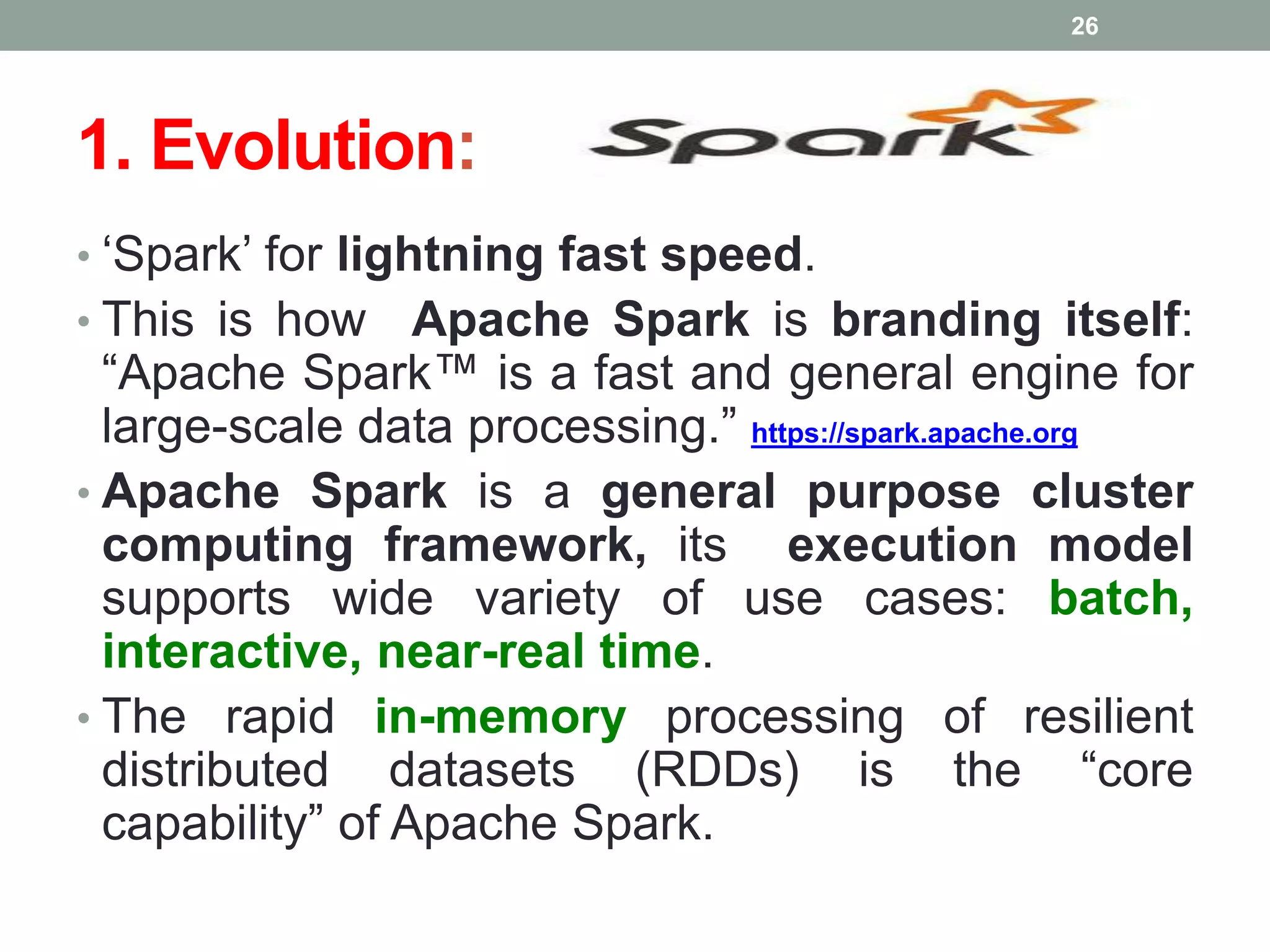 1. Evolution:
• ‘Spark’ for lightning fast speed.
• This is how Apache Spark is branding itself:
“Apache Spark™ is a fast and general engine for
large-scale data processing.” https://spark.apache.org
• Apache Spark is a general purpose cluster
computing framework, its execution model
supports wide variety of use cases: batch,
interactive, near-real time.
• The rapid in-memory processing of resilient
distributed datasets (RDDs) is the “core
capability” of Apache Spark.
26
 