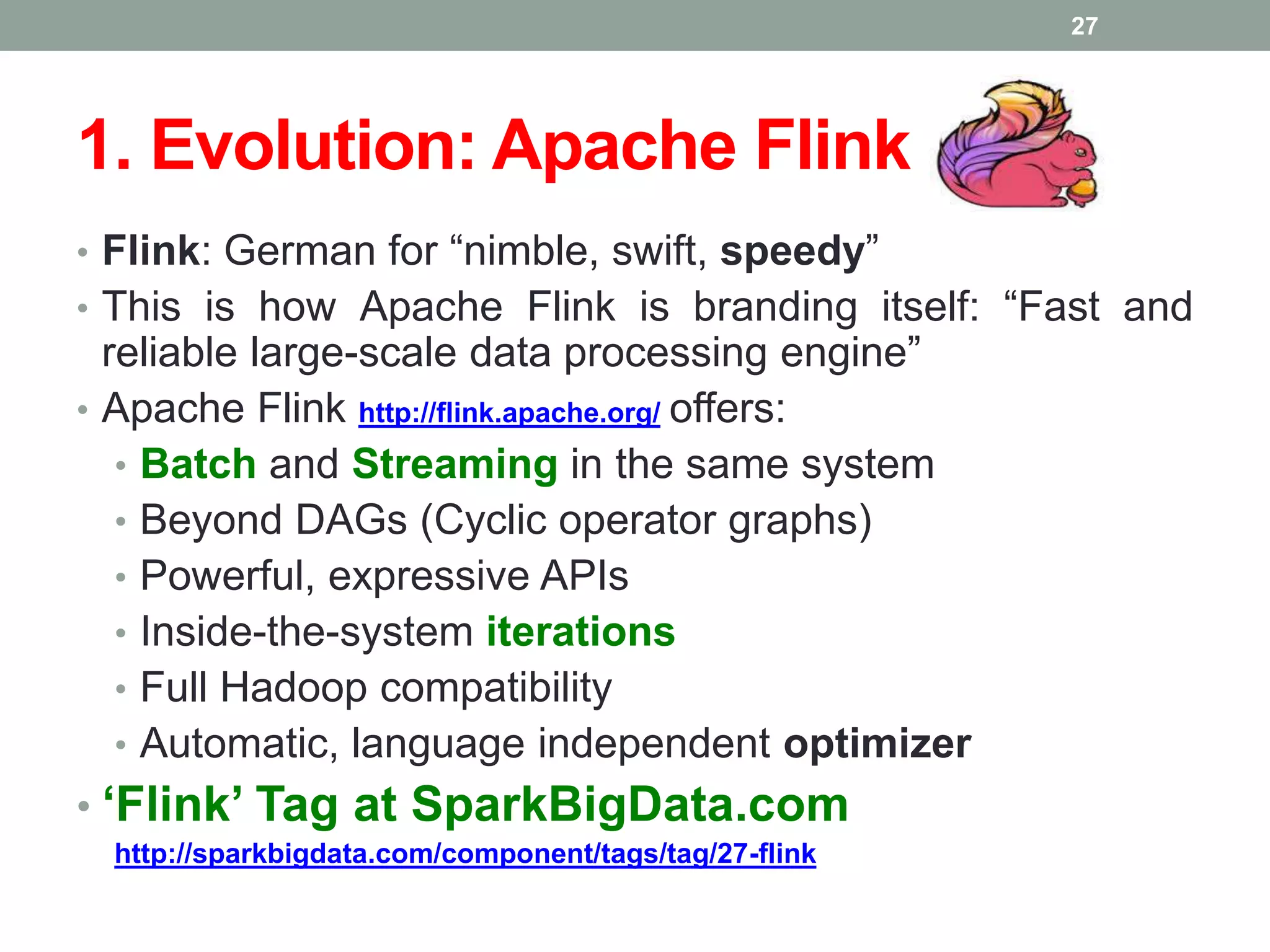 1. Evolution: Apache Flink
• Flink: German for “nimble, swift, speedy”
• This is how Apache Flink is branding itself: “Fast and
reliable large-scale data processing engine”
• Apache Flink http://flink.apache.org/ offers:
• Batch and Streaming in the same system
• Beyond DAGs (Cyclic operator graphs)
• Powerful, expressive APIs
• Inside-the-system iterations
• Full Hadoop compatibility
• Automatic, language independent optimizer
• ‘Flink’ Tag at SparkBigData.com
http://sparkbigdata.com/component/tags/tag/27-flink
27
 
