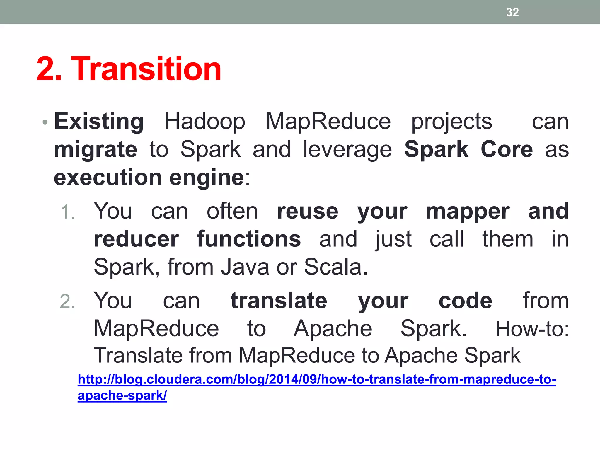 2. Transition
• Existing Hadoop MapReduce projects can
migrate to Spark and leverage Spark Core as
execution engine:
1. You can often reuse your mapper and
reducer functions and just call them in
Spark, from Java or Scala.
2. You can translate your code from
MapReduce to Apache Spark. How-to:
Translate from MapReduce to Apache Spark
http://blog.cloudera.com/blog/2014/09/how-to-translate-from-mapreduce-to-
apache-spark/
32
 