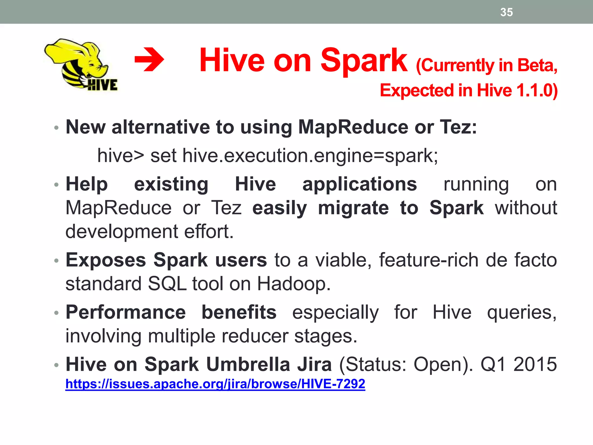  Hive on Spark (Currently in Beta,
Expected in Hive 1.1.0)
• New alternative to using MapReduce or Tez:
hive> set hive.execution.engine=spark;
• Help existing Hive applications running on
MapReduce or Tez easily migrate to Spark without
development effort.
• Exposes Spark users to a viable, feature-rich de facto
standard SQL tool on Hadoop.
• Performance benefits especially for Hive queries,
involving multiple reducer stages.
• Hive on Spark Umbrella Jira (Status: Open). Q1 2015
https://issues.apache.org/jira/browse/HIVE-7292
35
 