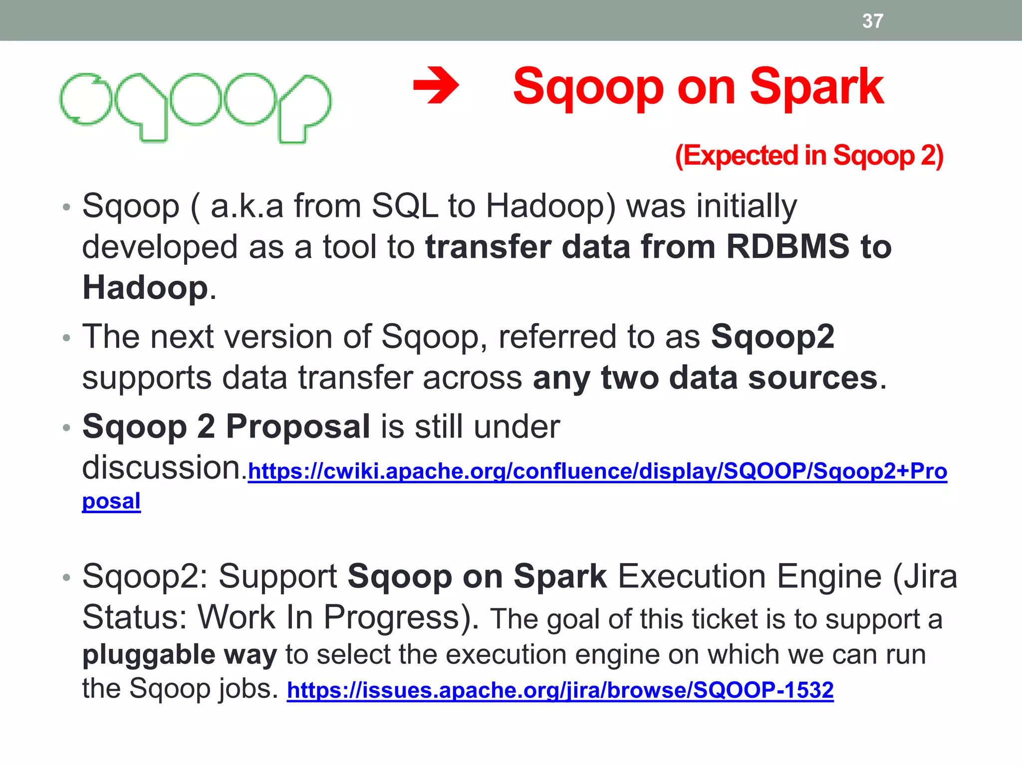  Sqoop on Spark
(Expected in Sqoop 2)
• Sqoop ( a.k.a from SQL to Hadoop) was initially
developed as a tool to transfer data from RDBMS to
Hadoop.
• The next version of Sqoop, referred to as Sqoop2
supports data transfer across any two data sources.
• Sqoop 2 Proposal is still under
discussion.https://cwiki.apache.org/confluence/display/SQOOP/Sqoop2+Pro
posal
• Sqoop2: Support Sqoop on Spark Execution Engine (Jira
Status: Work In Progress). The goal of this ticket is to support a
pluggable way to select the execution engine on which we can run
the Sqoop jobs. https://issues.apache.org/jira/browse/SQOOP-1532
37
 