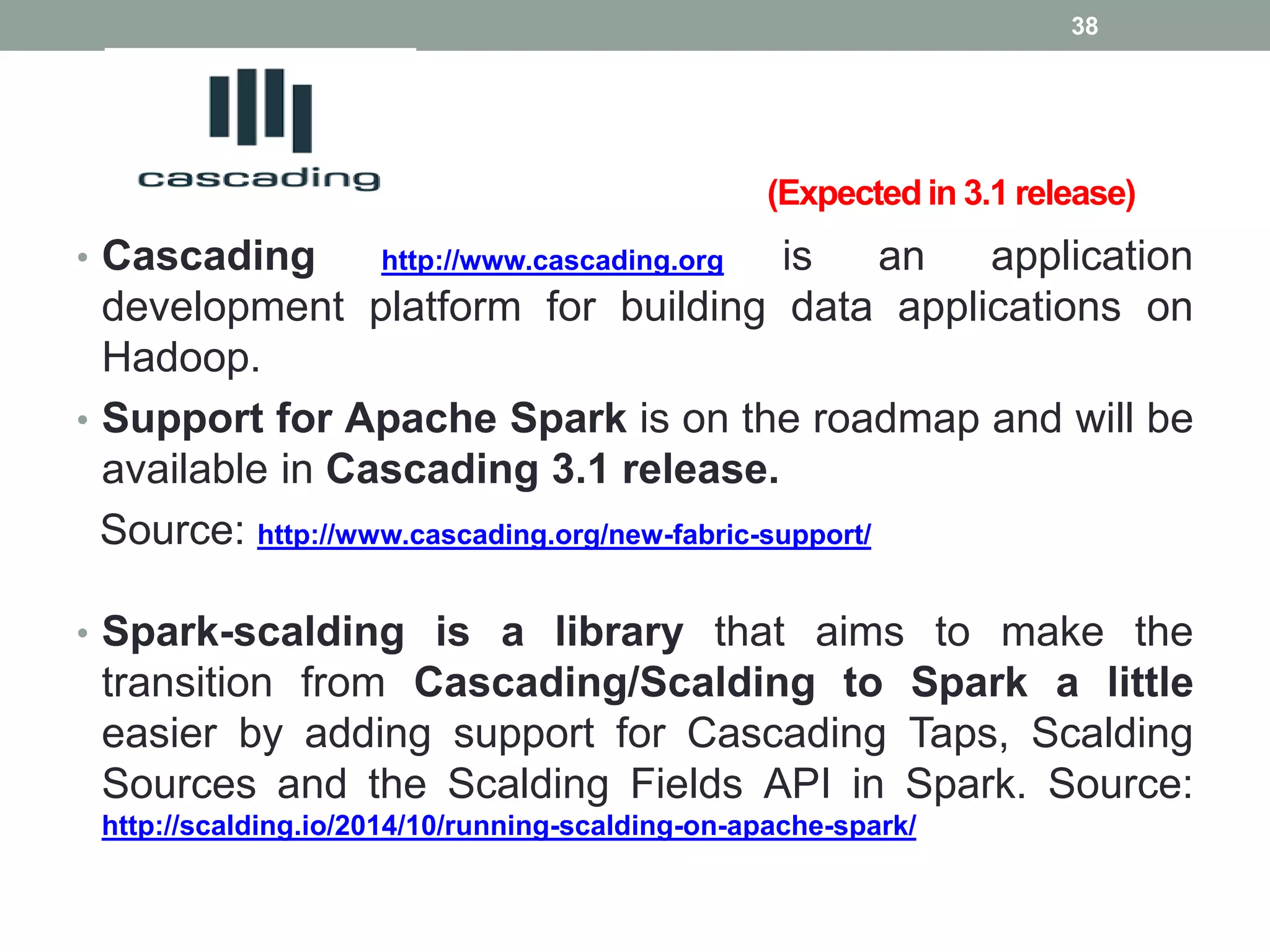 (Expected in 3.1 release)
• Cascading http://www.cascading.org is an application
development platform for building data applications on
Hadoop.
• Support for Apache Spark is on the roadmap and will be
available in Cascading 3.1 release.
Source: http://www.cascading.org/new-fabric-support/
• Spark-scalding is a library that aims to make the
transition from Cascading/Scalding to Spark a little
easier by adding support for Cascading Taps, Scalding
Sources and the Scalding Fields API in Spark. Source:
http://scalding.io/2014/10/running-scalding-on-apache-spark/
38
 