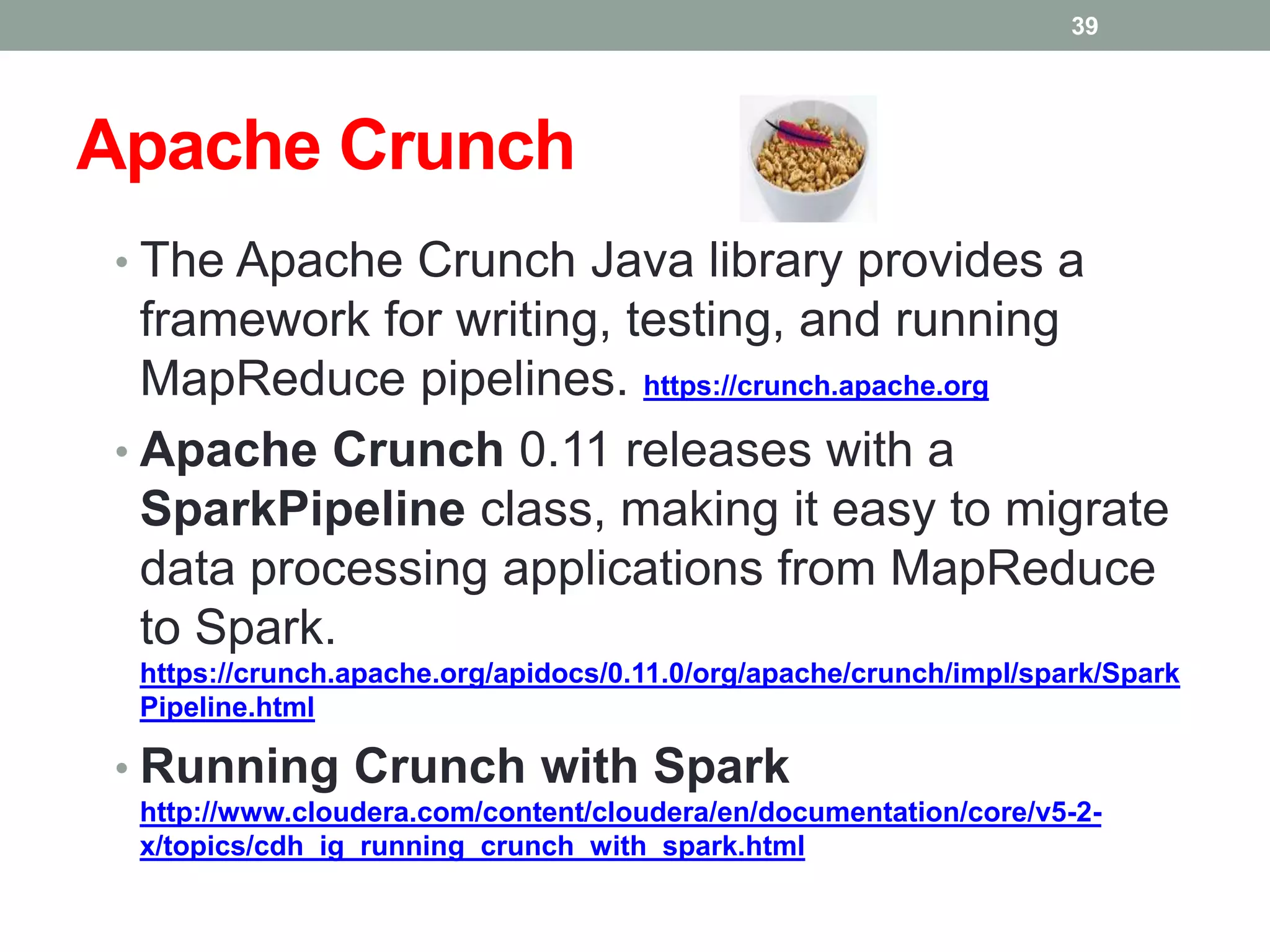 Apache Crunch
• The Apache Crunch Java library provides a
framework for writing, testing, and running
MapReduce pipelines. https://crunch.apache.org
• Apache Crunch 0.11 releases with a
SparkPipeline class, making it easy to migrate
data processing applications from MapReduce
to Spark.
https://crunch.apache.org/apidocs/0.11.0/org/apache/crunch/impl/spark/Spark
Pipeline.html
• Running Crunch with Spark
http://www.cloudera.com/content/cloudera/en/documentation/core/v5-2-
x/topics/cdh_ig_running_crunch_with_spark.html
39
 