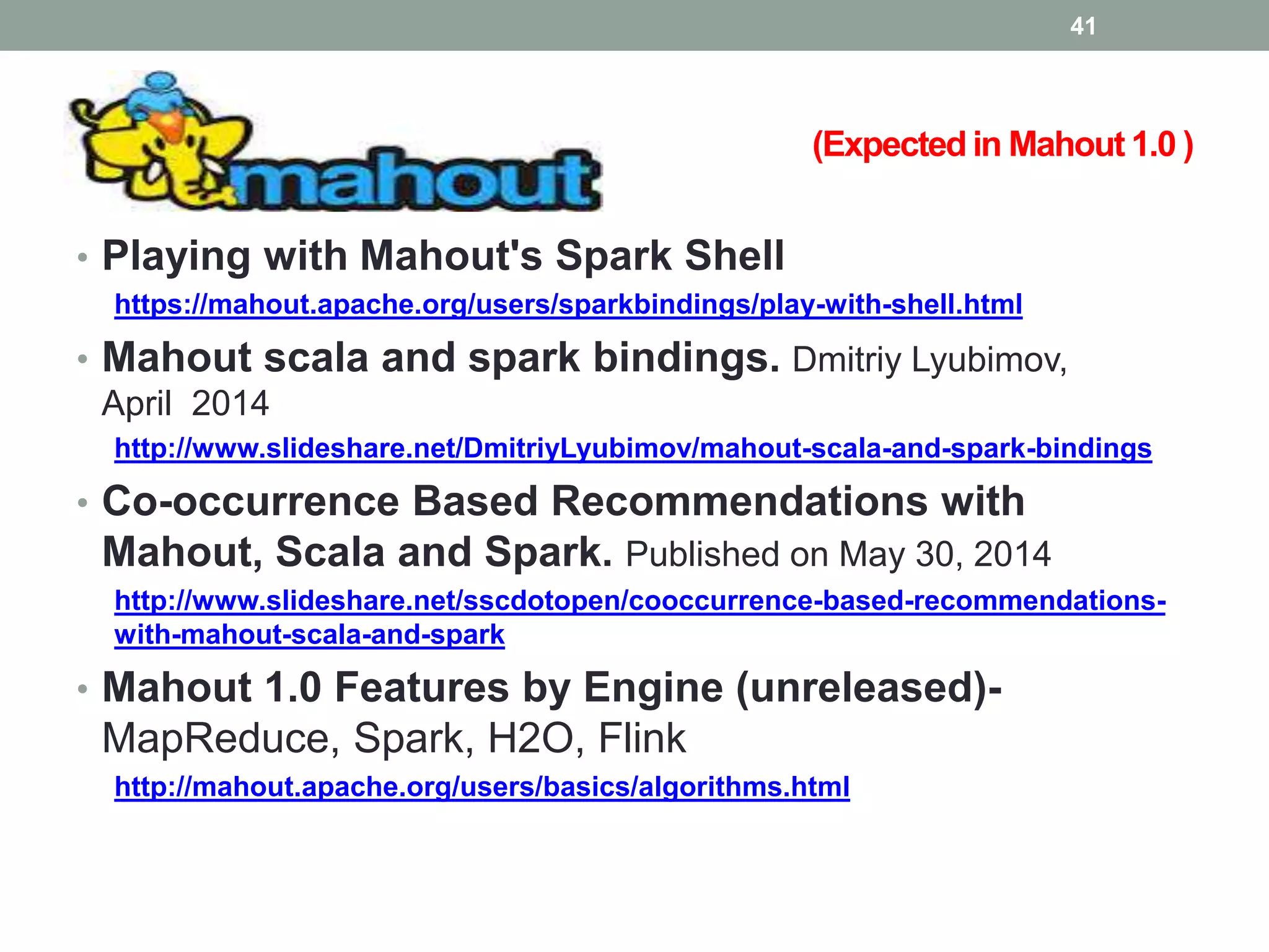 (Expected in Mahout 1.0 )
• Playing with Mahout's Spark Shell
https://mahout.apache.org/users/sparkbindings/play-with-shell.html
• Mahout scala and spark bindings. Dmitriy Lyubimov,
April 2014
http://www.slideshare.net/DmitriyLyubimov/mahout-scala-and-spark-bindings
• Co-occurrence Based Recommendations with
Mahout, Scala and Spark. Published on May 30, 2014
http://www.slideshare.net/sscdotopen/cooccurrence-based-recommendations-
with-mahout-scala-and-spark
• Mahout 1.0 Features by Engine (unreleased)-
MapReduce, Spark, H2O, Flink
http://mahout.apache.org/users/basics/algorithms.html
41
 