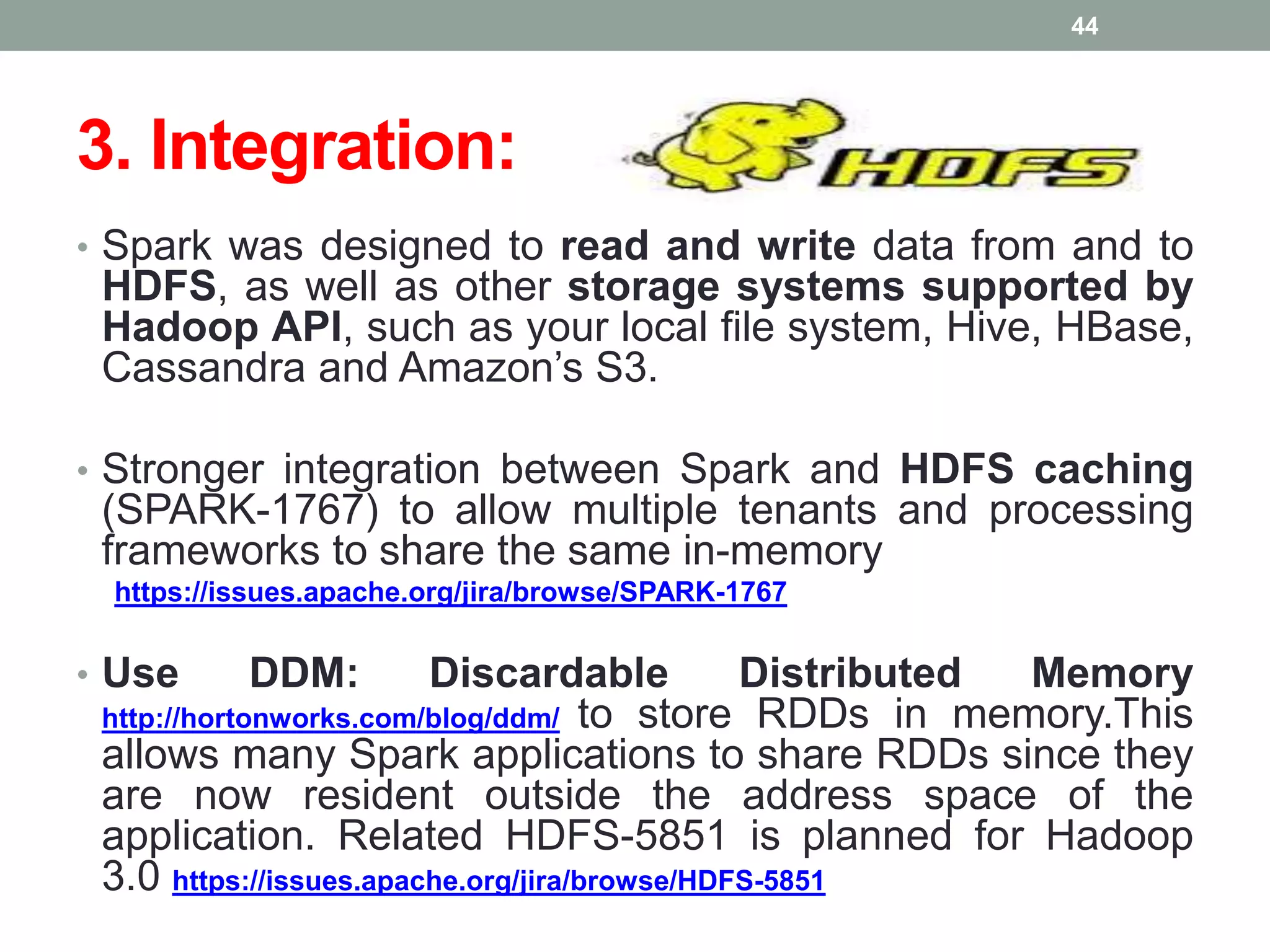 3. Integration:
• Spark was designed to read and write data from and to
HDFS, as well as other storage systems supported by
Hadoop API, such as your local file system, Hive, HBase,
Cassandra and Amazon’s S3.
• Stronger integration between Spark and HDFS caching
(SPARK-1767) to allow multiple tenants and processing
frameworks to share the same in-memory
https://issues.apache.org/jira/browse/SPARK-1767
• Use DDM: Discardable Distributed Memory
http://hortonworks.com/blog/ddm/ to store RDDs in memory.This
allows many Spark applications to share RDDs since they
are now resident outside the address space of the
application. Related HDFS-5851 is planned for Hadoop
3.0 https://issues.apache.org/jira/browse/HDFS-5851
44
 