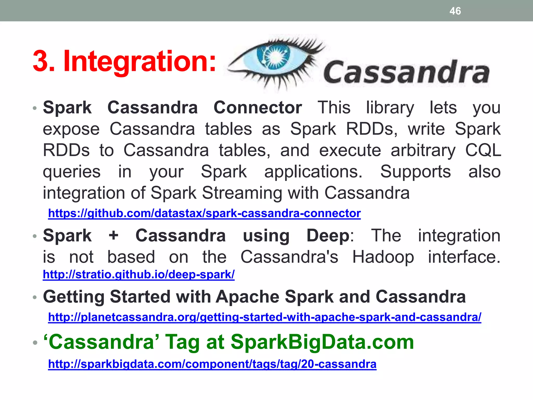 3. Integration:
• Spark Cassandra Connector This library lets you
expose Cassandra tables as Spark RDDs, write Spark
RDDs to Cassandra tables, and execute arbitrary CQL
queries in your Spark applications. Supports also
integration of Spark Streaming with Cassandra
https://github.com/datastax/spark-cassandra-connector
• Spark + Cassandra using Deep: The integration
is not based on the Cassandra's Hadoop interface.
http://stratio.github.io/deep-spark/
• Getting Started with Apache Spark and Cassandra
http://planetcassandra.org/getting-started-with-apache-spark-and-cassandra/
• ‘Cassandra’ Tag at SparkBigData.com
http://sparkbigdata.com/component/tags/tag/20-cassandra
46
 