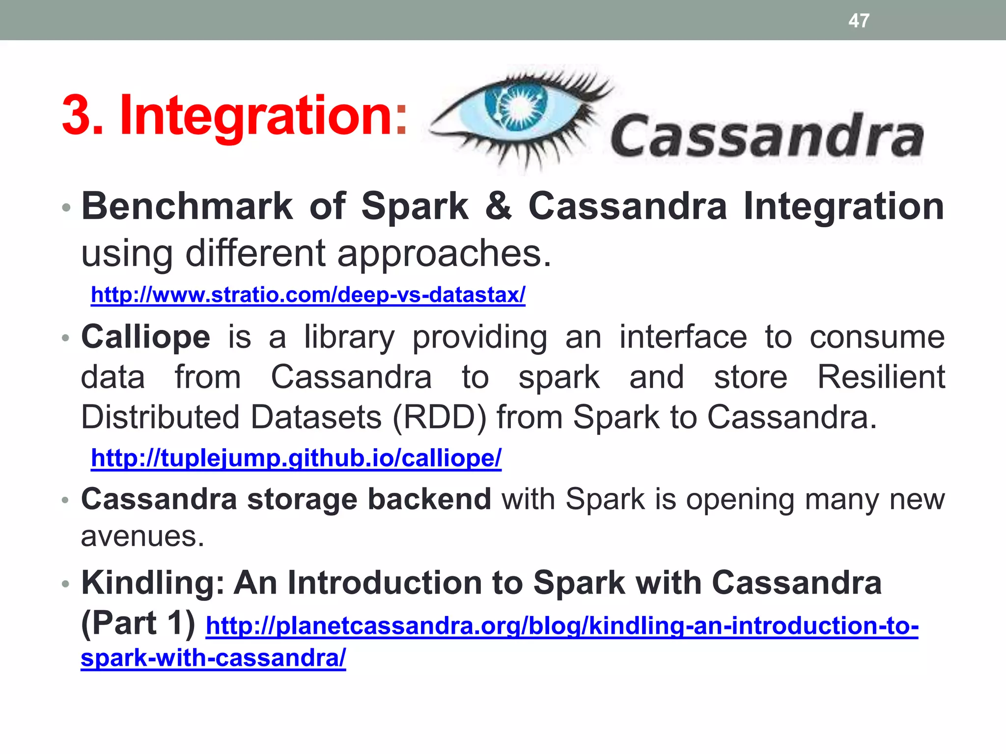 3. Integration:
• Benchmark of Spark & Cassandra Integration
using different approaches.
http://www.stratio.com/deep-vs-datastax/
• Calliope is a library providing an interface to consume
data from Cassandra to spark and store Resilient
Distributed Datasets (RDD) from Spark to Cassandra.
http://tuplejump.github.io/calliope/
• Cassandra storage backend with Spark is opening many new
avenues.
• Kindling: An Introduction to Spark with Cassandra
(Part 1) http://planetcassandra.org/blog/kindling-an-introduction-to-
spark-with-cassandra/
47
 