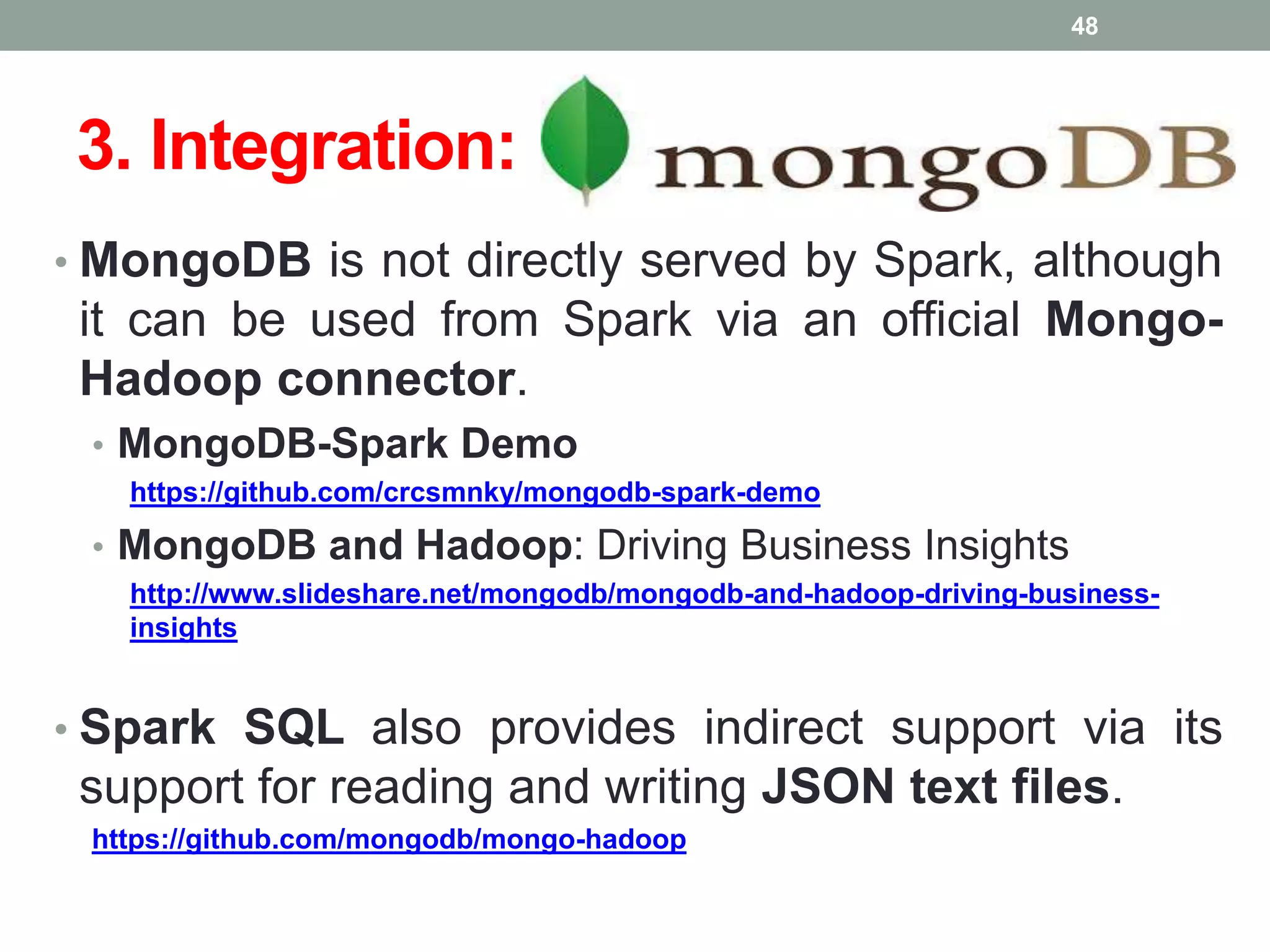 3. Integration:
• MongoDB is not directly served by Spark, although
it can be used from Spark via an official Mongo-
Hadoop connector.
• MongoDB-Spark Demo
https://github.com/crcsmnky/mongodb-spark-demo
• MongoDB and Hadoop: Driving Business Insights
http://www.slideshare.net/mongodb/mongodb-and-hadoop-driving-business-
insights
• Spark SQL also provides indirect support via its
support for reading and writing JSON text files.
https://github.com/mongodb/mongo-hadoop
48
 