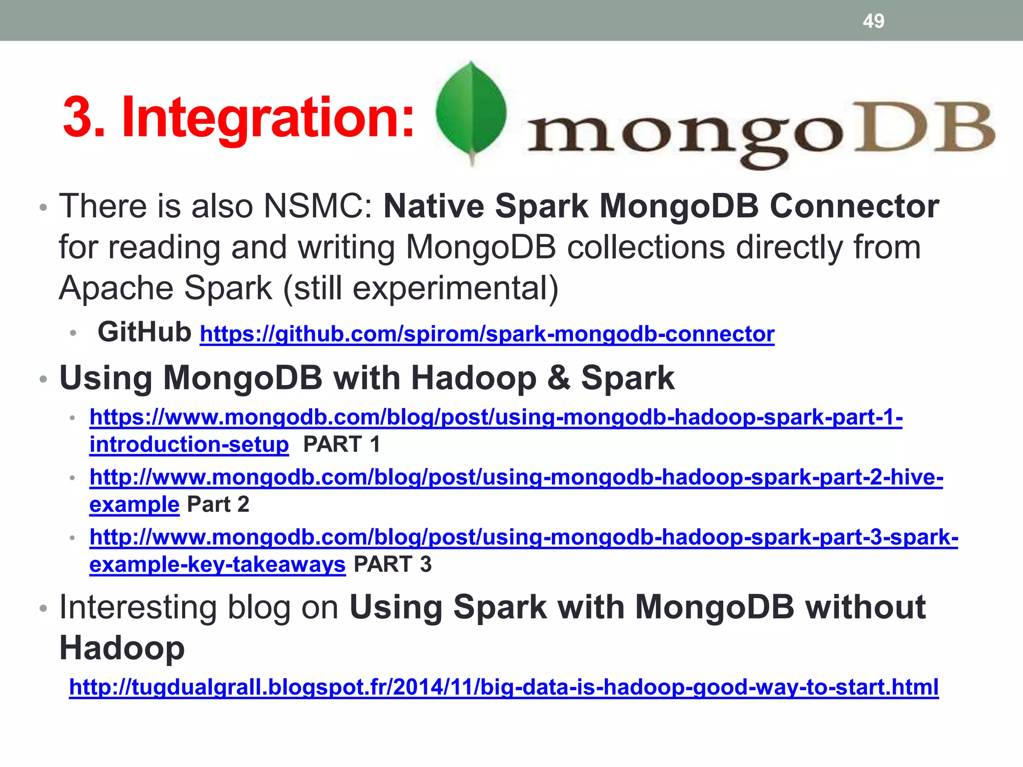 3. Integration:
• There is also NSMC: Native Spark MongoDB Connector
for reading and writing MongoDB collections directly from
Apache Spark (still experimental)
• GitHub https://github.com/spirom/spark-mongodb-connector
• Using MongoDB with Hadoop & Spark
• https://www.mongodb.com/blog/post/using-mongodb-hadoop-spark-part-1-
introduction-setup PART 1
• http://www.mongodb.com/blog/post/using-mongodb-hadoop-spark-part-2-hive-
example Part 2
• http://www.mongodb.com/blog/post/using-mongodb-hadoop-spark-part-3-spark-
example-key-takeaways PART 3
• Interesting blog on Using Spark with MongoDB without
Hadoop
http://tugdualgrall.blogspot.fr/2014/11/big-data-is-hadoop-good-way-to-start.html
49
 