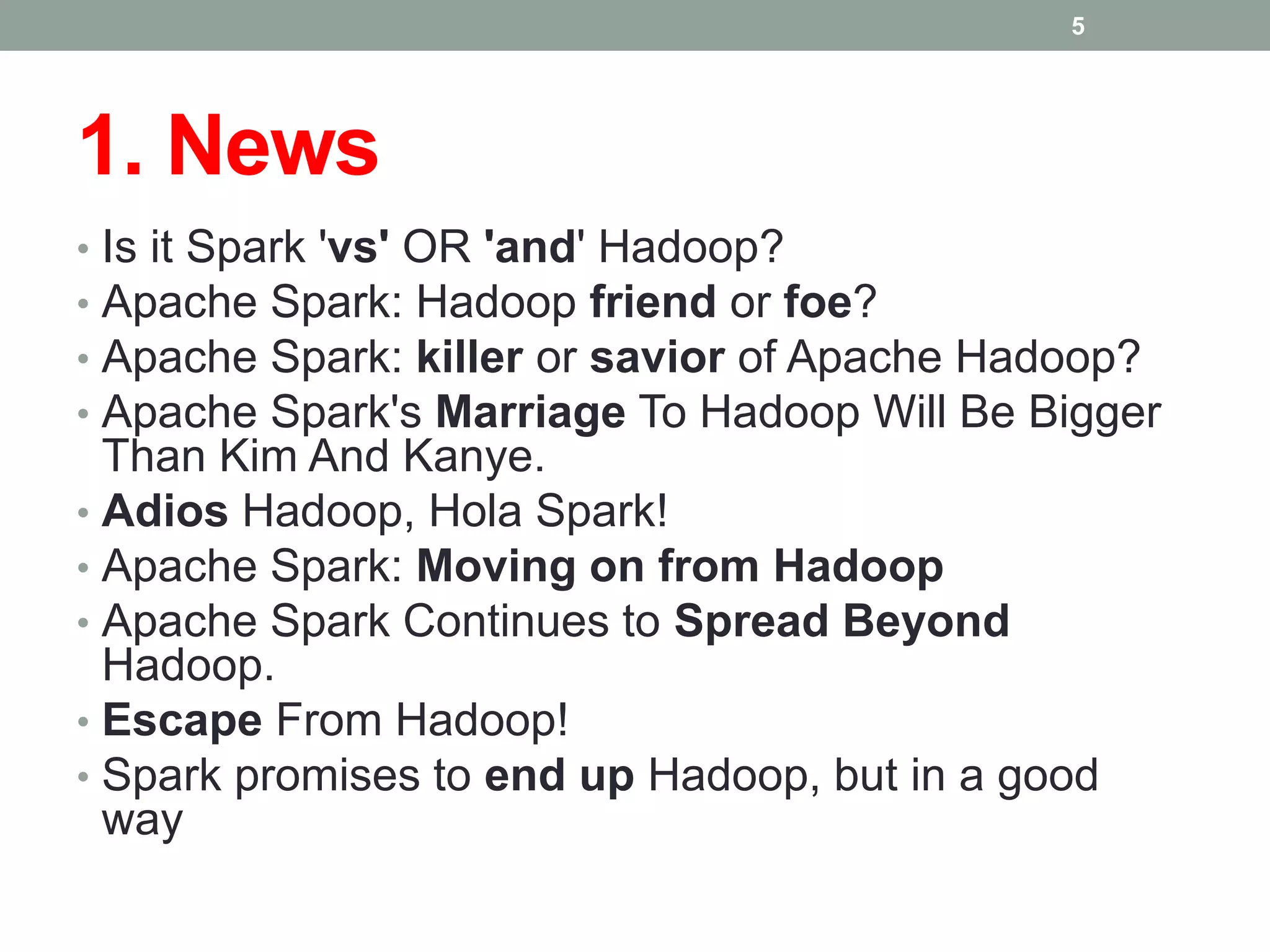 1. News
• Is it Spark 'vs' OR 'and' Hadoop?
• Apache Spark: Hadoop friend or foe?
• Apache Spark: killer or savior of Apache Hadoop?
• Apache Spark's Marriage To Hadoop Will Be Bigger
Than Kim And Kanye.
• Adios Hadoop, Hola Spark!
• Apache Spark: Moving on from Hadoop
• Apache Spark Continues to Spread Beyond
Hadoop.
• Escape From Hadoop!
• Spark promises to end up Hadoop, but in a good
way
5
 