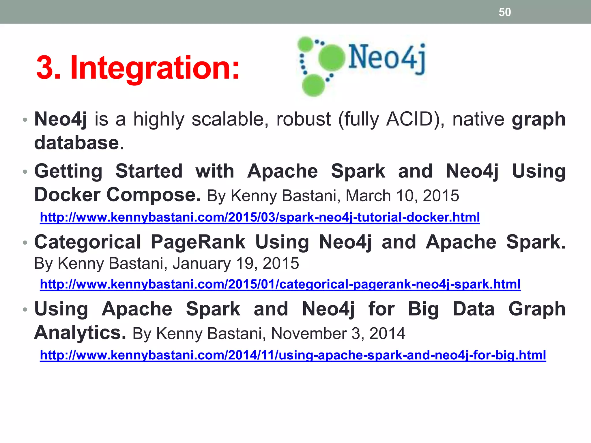 3. Integration:
• Neo4j is a highly scalable, robust (fully ACID), native graph
database.
• Getting Started with Apache Spark and Neo4j Using
Docker Compose. By Kenny Bastani, March 10, 2015
http://www.kennybastani.com/2015/03/spark-neo4j-tutorial-docker.html
• Categorical PageRank Using Neo4j and Apache Spark.
By Kenny Bastani, January 19, 2015
http://www.kennybastani.com/2015/01/categorical-pagerank-neo4j-spark.html
• Using Apache Spark and Neo4j for Big Data Graph
Analytics. By Kenny Bastani, November 3, 2014
http://www.kennybastani.com/2014/11/using-apache-spark-and-neo4j-for-big.html
50
 