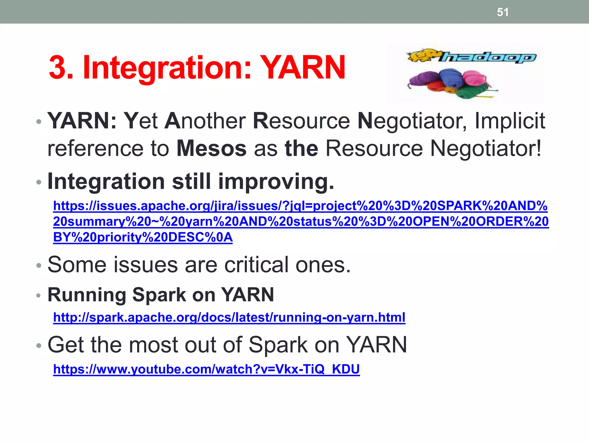 3. Integration: YARN
• YARN: Yet Another Resource Negotiator, Implicit
reference to Mesos as the Resource Negotiator!
• Integration still improving.
https://issues.apache.org/jira/issues/?jql=project%20%3D%20SPARK%20AND%
20summary%20~%20yarn%20AND%20status%20%3D%20OPEN%20ORDER%20
BY%20priority%20DESC%0A
• Some issues are critical ones.
• Running Spark on YARN
http://spark.apache.org/docs/latest/running-on-yarn.html
• Get the most out of Spark on YARN
https://www.youtube.com/watch?v=Vkx-TiQ_KDU
51
 