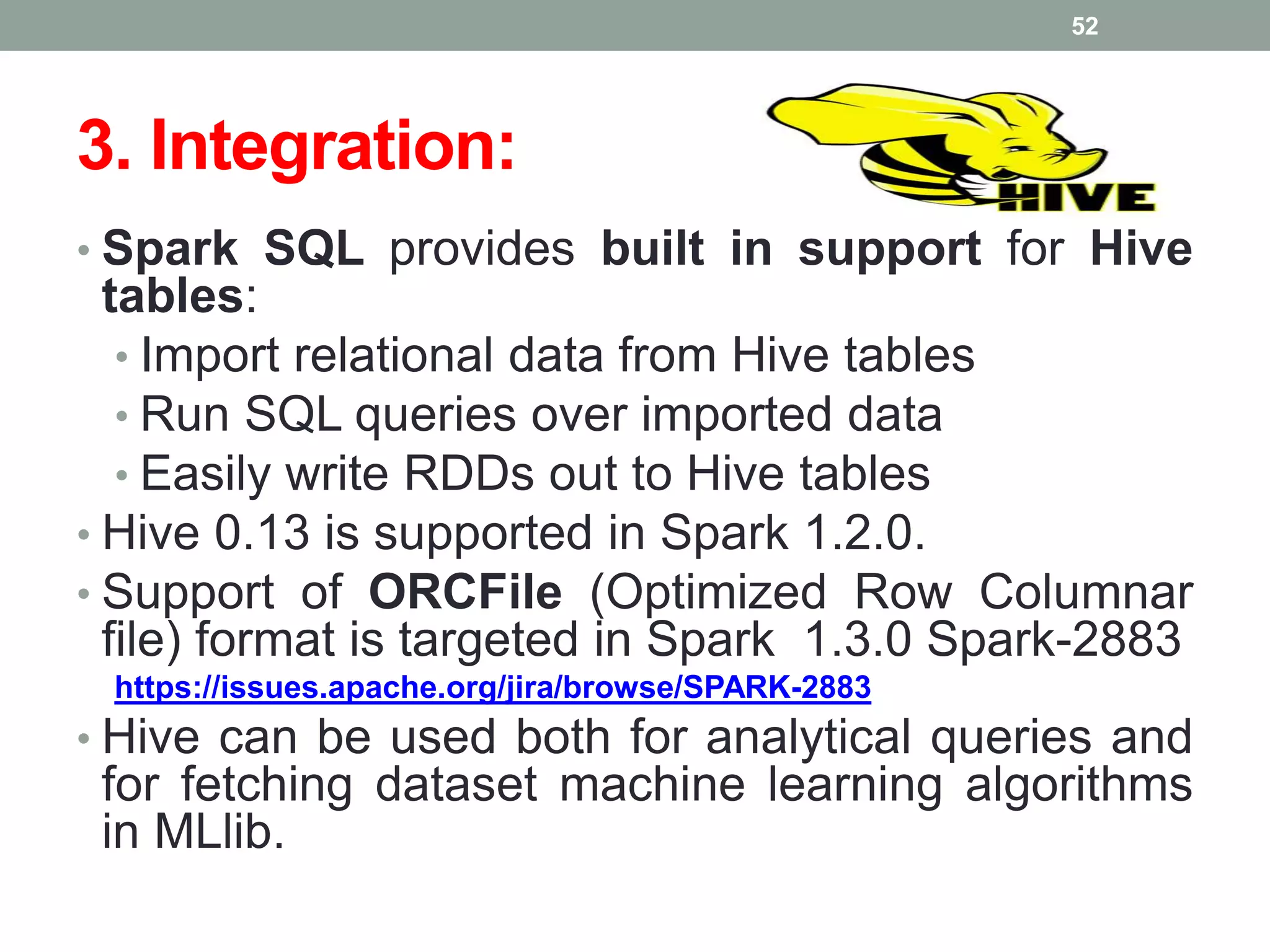 3. Integration:
• Spark SQL provides built in support for Hive
tables:
• Import relational data from Hive tables
• Run SQL queries over imported data
• Easily write RDDs out to Hive tables
• Hive 0.13 is supported in Spark 1.2.0.
• Support of ORCFile (Optimized Row Columnar
file) format is targeted in Spark 1.3.0 Spark-2883
https://issues.apache.org/jira/browse/SPARK-2883
• Hive can be used both for analytical queries and
for fetching dataset machine learning algorithms
in MLlib.
52
 