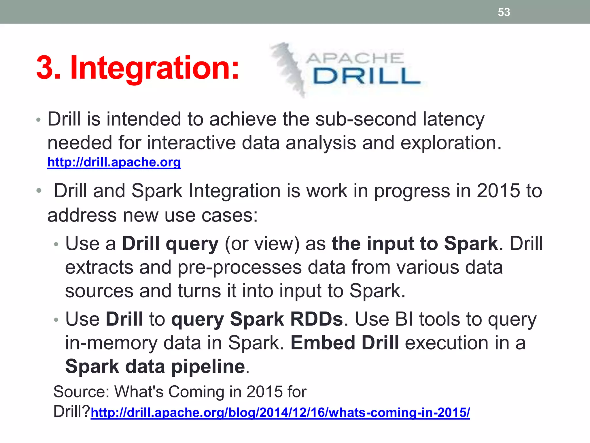 3. Integration:
• Drill is intended to achieve the sub-second latency
needed for interactive data analysis and exploration.
http://drill.apache.org
• Drill and Spark Integration is work in progress in 2015 to
address new use cases:
• Use a Drill query (or view) as the input to Spark. Drill
extracts and pre-processes data from various data
sources and turns it into input to Spark.
• Use Drill to query Spark RDDs. Use BI tools to query
in-memory data in Spark. Embed Drill execution in a
Spark data pipeline.
Source: What's Coming in 2015 for
Drill?http://drill.apache.org/blog/2014/12/16/whats-coming-in-2015/
53
 
