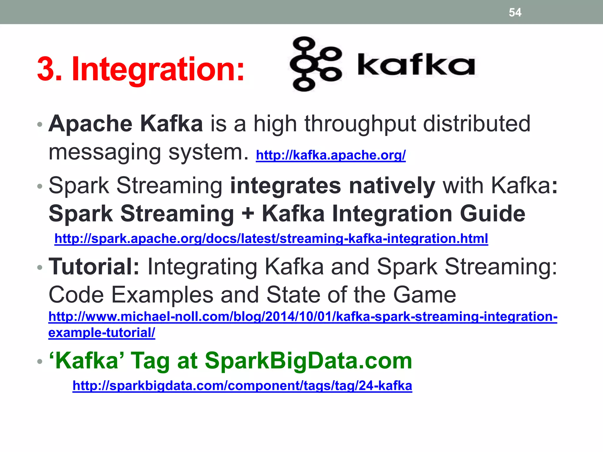 3. Integration:
• Apache Kafka is a high throughput distributed
messaging system. http://kafka.apache.org/
• Spark Streaming integrates natively with Kafka:
Spark Streaming + Kafka Integration Guide
http://spark.apache.org/docs/latest/streaming-kafka-integration.html
• Tutorial: Integrating Kafka and Spark Streaming:
Code Examples and State of the Game
http://www.michael-noll.com/blog/2014/10/01/kafka-spark-streaming-integration-
example-tutorial/
• ‘Kafka’ Tag at SparkBigData.com
http://sparkbigdata.com/component/tags/tag/24-kafka
54
 