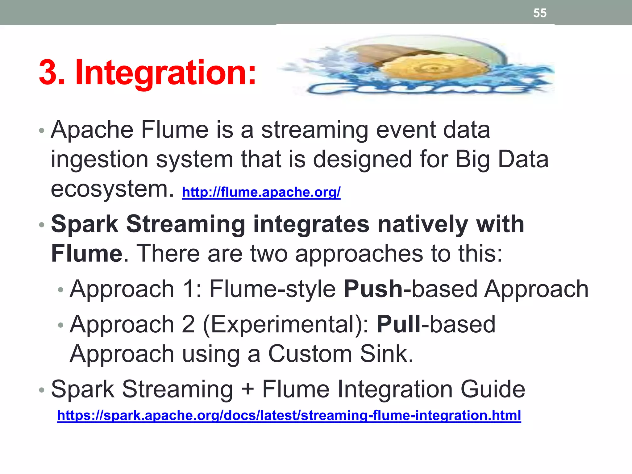 3. Integration:
• Apache Flume is a streaming event data
ingestion system that is designed for Big Data
ecosystem. http://flume.apache.org/
• Spark Streaming integrates natively with
Flume. There are two approaches to this:
• Approach 1: Flume-style Push-based Approach
• Approach 2 (Experimental): Pull-based
Approach using a Custom Sink.
• Spark Streaming + Flume Integration Guide
https://spark.apache.org/docs/latest/streaming-flume-integration.html
55
 