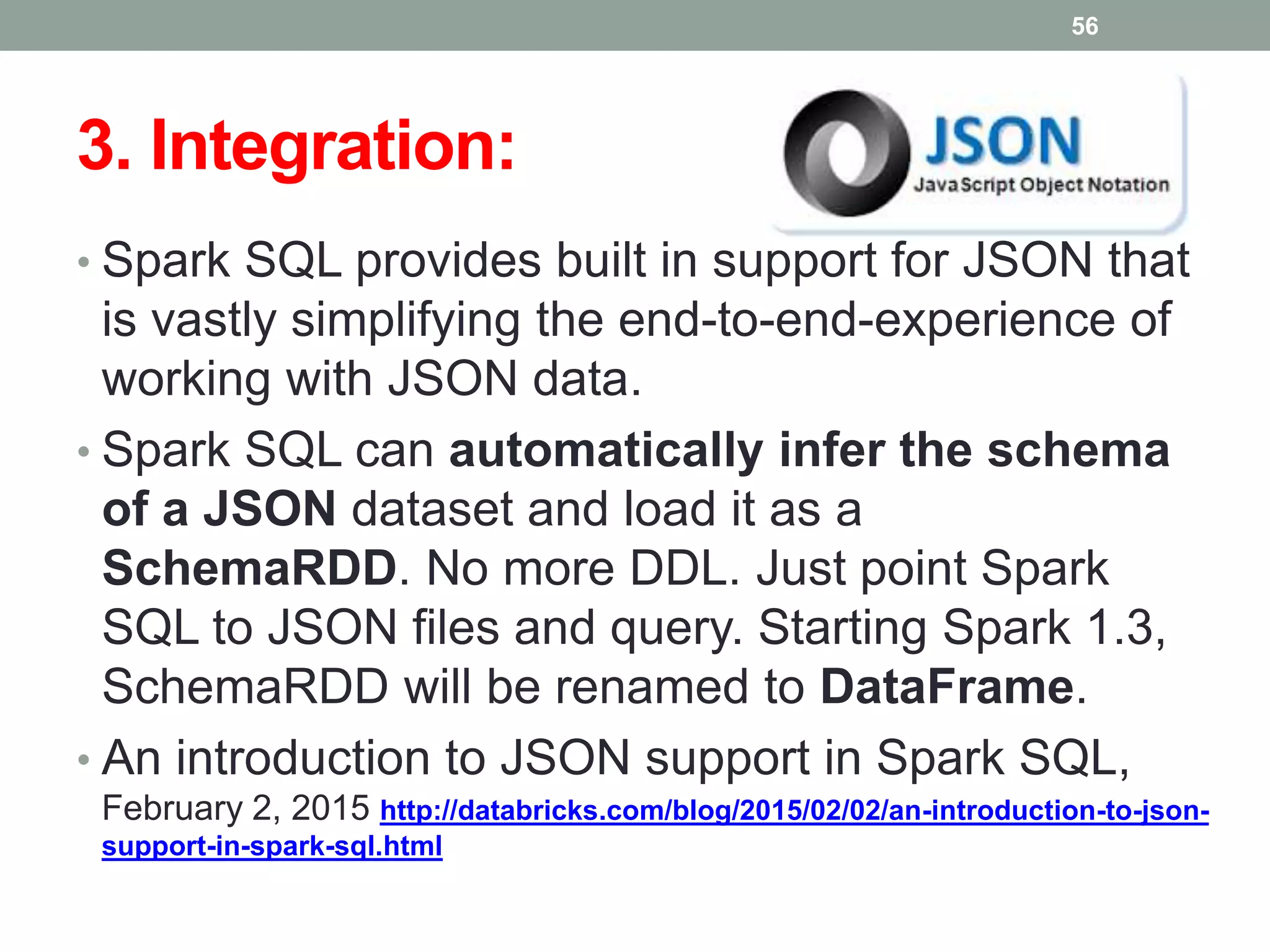 3. Integration:
• Spark SQL provides built in support for JSON that
is vastly simplifying the end-to-end-experience of
working with JSON data.
• Spark SQL can automatically infer the schema
of a JSON dataset and load it as a
SchemaRDD. No more DDL. Just point Spark
SQL to JSON files and query. Starting Spark 1.3,
SchemaRDD will be renamed to DataFrame.
• An introduction to JSON support in Spark SQL,
February 2, 2015 http://databricks.com/blog/2015/02/02/an-introduction-to-json-
support-in-spark-sql.html
56
 