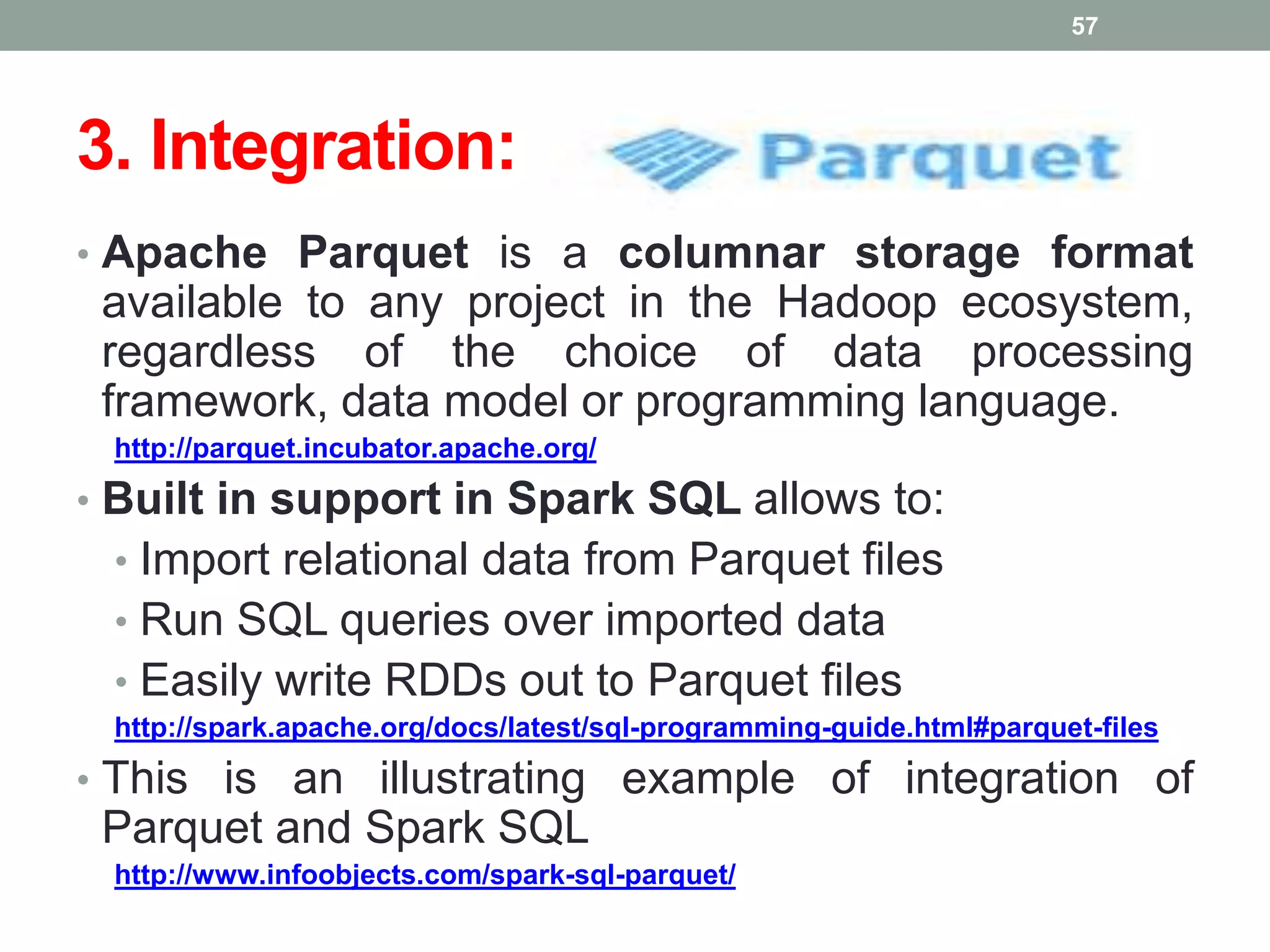 3. Integration:
• Apache Parquet is a columnar storage format
available to any project in the Hadoop ecosystem,
regardless of the choice of data processing
framework, data model or programming language.
http://parquet.incubator.apache.org/
• Built in support in Spark SQL allows to:
• Import relational data from Parquet files
• Run SQL queries over imported data
• Easily write RDDs out to Parquet files
http://spark.apache.org/docs/latest/sql-programming-guide.html#parquet-files
• This is an illustrating example of integration of
Parquet and Spark SQL
http://www.infoobjects.com/spark-sql-parquet/
57
 