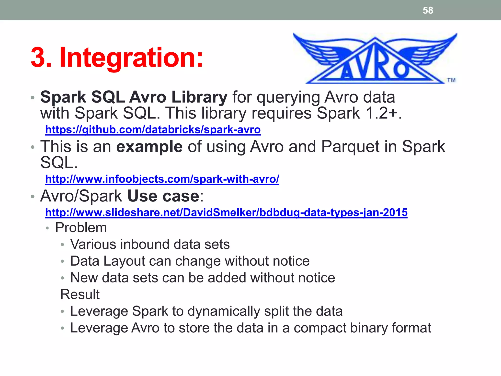 3. Integration:
• Spark SQL Avro Library for querying Avro data
with Spark SQL. This library requires Spark 1.2+.
https://github.com/databricks/spark-avro
• This is an example of using Avro and Parquet in Spark
SQL.
http://www.infoobjects.com/spark-with-avro/
• Avro/Spark Use case:
http://www.slideshare.net/DavidSmelker/bdbdug-data-types-jan-2015
• Problem
• Various inbound data sets
• Data Layout can change without notice
• New data sets can be added without notice
Result
• Leverage Spark to dynamically split the data
• Leverage Avro to store the data in a compact binary format
58
 