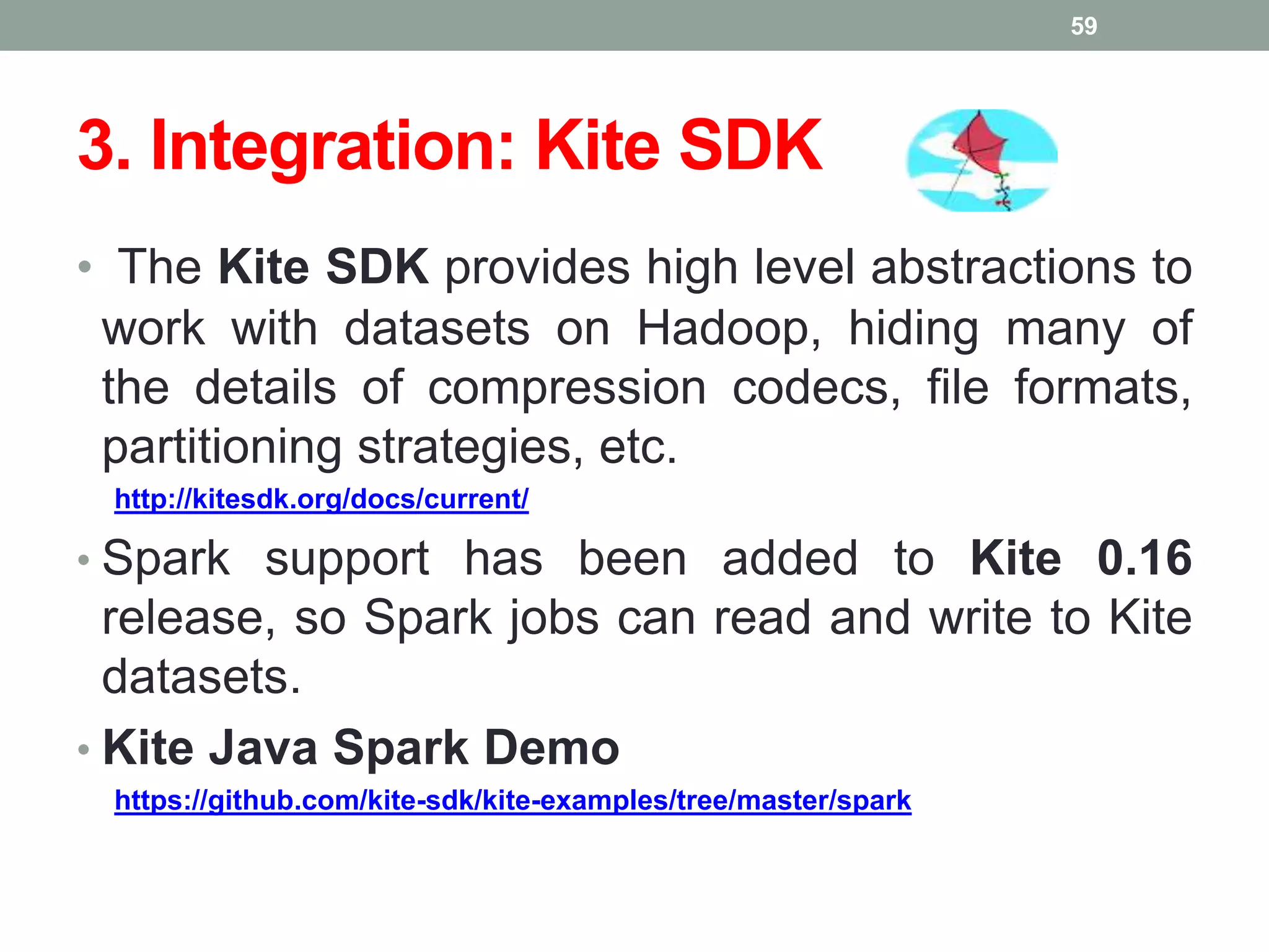 3. Integration: Kite SDK
• The Kite SDK provides high level abstractions to
work with datasets on Hadoop, hiding many of
the details of compression codecs, file formats,
partitioning strategies, etc.
http://kitesdk.org/docs/current/
• Spark support has been added to Kite 0.16
release, so Spark jobs can read and write to Kite
datasets.
• Kite Java Spark Demo
https://github.com/kite-sdk/kite-examples/tree/master/spark
59
 
