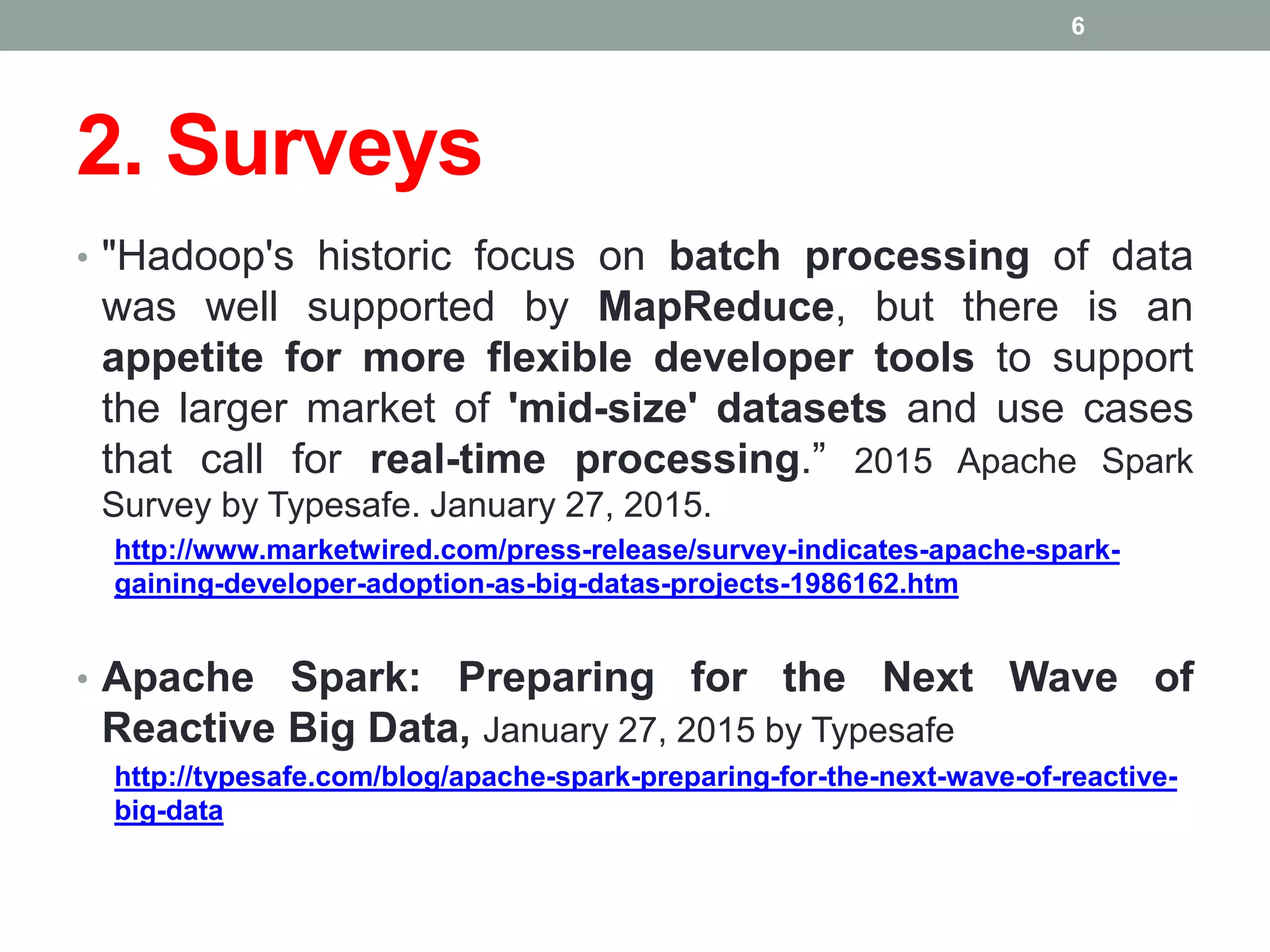 2. Surveys
• "Hadoop's historic focus on batch processing of data
was well supported by MapReduce, but there is an
appetite for more flexible developer tools to support
the larger market of 'mid-size' datasets and use cases
that call for real-time processing.” 2015 Apache Spark
Survey by Typesafe. January 27, 2015.
http://www.marketwired.com/press-release/survey-indicates-apache-spark-
gaining-developer-adoption-as-big-datas-projects-1986162.htm
• Apache Spark: Preparing for the Next Wave of
Reactive Big Data, January 27, 2015 by Typesafe
http://typesafe.com/blog/apache-spark-preparing-for-the-next-wave-of-reactive-
big-data
6
 