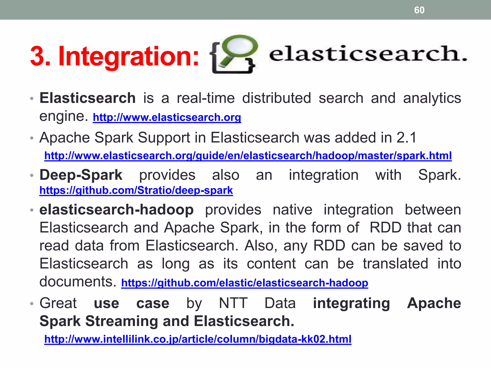 3. Integration:
• Elasticsearch is a real-time distributed search and analytics
engine. http://www.elasticsearch.org
• Apache Spark Support in Elasticsearch was added in 2.1
http://www.elasticsearch.org/guide/en/elasticsearch/hadoop/master/spark.html
• Deep-Spark provides also an integration with Spark.
https://github.com/Stratio/deep-spark
• elasticsearch-hadoop provides native integration between
Elasticsearch and Apache Spark, in the form of RDD that can
read data from Elasticsearch. Also, any RDD can be saved to
Elasticsearch as long as its content can be translated into
documents. https://github.com/elastic/elasticsearch-hadoop
• Great use case by NTT Data integrating Apache
Spark Streaming and Elasticsearch.
http://www.intellilink.co.jp/article/column/bigdata-kk02.html
60
 